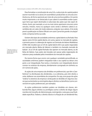 156
Demonstrações contábeis: DLPA, DMPL, DVA e Notas Explicativas
Para formalizar a constituição de uma S/A, a subscrição do capital poderá
ocorrer reunindo-se os sócios em assembleia e produzindo-se uma ata cons-
titutiva ou, de forma opcional, por meio de uma escritura pública. Um ponto
muito importante a ser destacado é que caberá à assembleia avaliar quais-
quer bens que sejam destinados à subscrição das ações que não sejam di-
nheiro. Assim, por exemplo, se um ou mais sócios aportarem recursos como
veículos, imóveis, marca ou qualquer outro senão o dinheiro caberá à as-
sembleia dar um valor, de modo soberano, estipular seus valores. A lei ainda
prevê a publicação no Diário Oficial e em outro“jornal de grande circulação”
onde a empresa tenha sua sede.
Existem dois tipos de sociedades anônimas: capital aberto ou fechado. Para
operar como S/A de capital aberto, em suma, operar no mercado de capitais,
o primeiro passo é a obtenção de registro na Comissão de Valores Mobiliários
(CVM). Vale ressaltar que as S/A de capital aberto têm suas ações negociadas
em mercado aberto (Bolsa de Valores) e também no chamado mercado de
balcão1
. Já as S/A de capital fechado não operam no mercado aberto, ou de
Bolsa de Valores. Suas ações são trocadas sem passar pelas negociações de
volume e preço avaliadas pelos investidores do mercado de capitais.
Da mesma forma que ocorre com qualquer sociedade personificada, as
sociedades anônimas podem integralizar todo o seu capital ou deixar uma
parte a ser integralizada. Para tanto, o montante a ser integralizado deverá
constar no estatuto da empresa, devidamente consignado em dinheiro ou
em número de ações.
As ações de uma empresa são divididas em preferenciais, que têm a“pre-
ferência” na distribuição dos dividendos, e as ordinárias, pois têm direito a
votar, deliberar nas assembleias da companhia. Ou seja, esse grupo de ações
“ordena”os destinos da empresa e ainda pode ser dividido em algumas clas-
ses que aumentarão ou restringirão alguns direitos ou benefícios (como con-
versível em ações preferenciais, por exemplo).
As ações preferenciais também podem ser divididas em classes, atri-
buindo-lhes alguns direitos ou privilégios (como o direito de eleger algum
membro do Conselho de Administração, restringindo o voto para essa finali-
dade específica). Todavia, o direito clássico é a fixação de um dividendo fixo.
1
Mercado de balcão é a
troca de ações entre inte-
ressados sem passar pela
Bolsa de Valores.
 