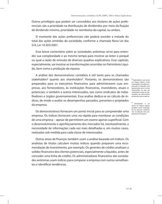 Demonstrações contábeis: DLPA, DMPL, DVA e Notas Explicativas
157
Outros privilégios que podem ser concedidos aos titulares de ações prefe-
renciais são a prioridade na distribuição de dividendos por meio da fixação
de dividendo mínimo, prioridade no reembolso do capital, ou ambos.
O montante das ações preferenciais não poderá exceder a metade do
total das ações emitidas da sociedade, conforme a chamada Nova Lei das
S/A, Lei 10.303/2001.
Esse breve comentário sobre as sociedades anônimas serve para enten-
der sua complexidade e ao mesmo tempo para mostrar ao leitor o porquê
ou qual a razão de emissão de diversos quadros explicativos. Esse capítulo,
especialmente, vai mostrar as transformações ocorridas no Patrimônio Líqui-
do, bem como a produção da riqueza.
A análise dos demonstrativos contábeis é útil tanto para os chamados
stakeholders2
quanto aos shareholders3
. Portanto, os demonstrativos são
preparados para os executivos financeiros para administrarem suas em-
presas, aos fornecedores, às instituições financeiras, investidores, atuais e
potenciais, e também a outros interessados, tais como sindicatos de traba-
lhadores e órgãos governamentais. Essa análise dedica-se ao cálculo de ín-
dices, de modo a avaliar os desempenhos passados, presentes e projetados
da empresa.
Os demonstrativos fornecem um ponto inicial para se compreender uma
empresa. Os índices fornecem uma via rápida para monitorar as condições
de uma empresa – apesar de permitirem um exame apenas superficial. Com
o desenvolvimento e aperfeiçoamento dos mercados há, inevitavelmente, a
necessidade de informações cada vez mais detalhadas e, em muitos casos,
realizadas sob medida para cada classe de interessados.
Outras áreas de finanças também usam a análise baseada em índices. Os
analistas de títulos calculam muitos índices quando preparam uma reco-
mendação de investimento, por exemplo. Os gerentes de crédito analisam a
solidez financeira dos clientes potenciais, especialmente a liquidez, antes de
conceder uma linha de crédito. Os administradores financeiros das socieda-
des anônimas usam índices para comparar a empresa com outras semelhan-
tes e identificar tendências.
2
Stakeholders é um termo
em língua inglesa muito
empregado no jargão em-
presarial. A tradução mais
aproximada seria o termo
interessados, ou seja, são
stakeholders todos os inte-
ressados nas informações
produzidas pela empresa.
3
Shareholders é um
termo em língua inglesa,
também muito emprega-
do no discurso empresa-
rial. A tradução seria pro-
prietários da empresa.
 