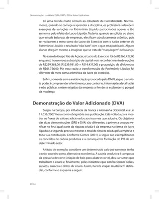 164
Demonstrações contábeis: DLPA, DMPL, DVA e Notas Explicativas
Eis uma dúvida muito comum ao estudante de Contabilidade. Normal-
mente, quando se começa a aprender a disciplina, os professores oferecem
exemplos de variações no Patrimônio Líquido patrocinados apenas e tão
somente pelo efeito do Lucro Líquido. Todavia, quando se solicita ao aluno
que estude balanços de empresas, eles ficam absolutamente atônitos, pois
se realizarem a mera soma do Lucro do Exercício com o saldo anterior do
Patrimônio Líquido o resultado“não bate”com o que está publicado. Alguns
alunos chegam mesmo a imaginar que se trata de“maquiagem”de balanço.
No caso do Grupo Pão de Açúcar, o Lucro do Exercício foi de R$260.427,00
enquanto houve nova subscrição de capital mais reconhecimento de opções
de R$259.368,00 (R$239.931,00 + R$19.437,00) e proposição de dividendos
de R$61.756,00. Por essa razão a transformação do Patrimônio Líquido foi
diferente da mera soma aritmética do lucro do exercício.
Enfim, somente com a evidenciação provocada pela DMPL é que o analis-
ta poderá compreender o fenômeno, caso contrário, informações detalhadas
e não públicas seriam exigidas da empresa a fim de se esclarecer o porquê
da mudança.
Demonstração do Valor Adicionado (DVA)
Surgiu na Europa, por influência da França e Alemanha Ocidental, e a Lei
11.638/2007 fixou como obrigatória sua publicação. Está voltada para mos-
trar os fluxos de valores adicionados aos insumos que adquire. Os objetivos
das duas demonstrações (DRE e DVA) são diferentes, a primeira procura ve-
rificar no final qual parte da riqueza criada é da empresa na forma de lucro
líquido e a segunda procura mostrar o total da riqueza criada pela empresa e
toda sua distribuição. Conforme Gomes (2001), a seguir são exemplificados
os conceitos de cadeia produtiva e a consequente formação do PIB de um
determinado setor.
A título de exemplo, considere um determinado país que somente tenha
o setor coureiro como alternativa econômica. A cadeia produtiva é composta
da pecuária de corte (criação de bois para abate e corte), dos curtumes que
trabalham o couro e, finalmente, pelas indústrias que confeccionam bolsas,
sapatos, casacos e cintos de couro. Assim, há três etapas muito bem defini-
das, conforme o esquema a seguir:
 