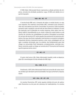 168
Demonstrações contábeis: DLPA, DMPL, DVA e Notas Explicativas
O VAB (Valor Adicionado Bruto) representa a adição primária da em-
presa, oriunda da atividade produtiva. Logo, O VAB será obtido da se-
guinte equação:
VAB = RB – MC – ST
A receita bruta (RB) será o cômputo de todas as vendas brutas, ou seja,
com impostos. Por materiais consumidos (MC), entende-se tão somente o
valor das mercadorias que foram consumidas no processo. Estão excluídos,
portanto, todo e qualquer custo de mão de obra (direta ou indireta). O custo
por absorção, que é praticado em muitas empresas, deve sofrer uma mu-
dança radical, assemelhando-se em muito à ideia do custeio direto ou até
mesmo do conceito da contabilidade de ganhos (throughput accounting).
Os serviços de terceiros (ST) serão aqueles que pertencem ao processo pro-
dutivo, mas que não foram realizados internamente na empresa (usinagem,
tratamento térmico, tratamento químico, corte, vinco, embalagem etc.) ou
após o produto terminado, que, no entanto, são fundamentais para este
chegar ao consumidor final (transporte, armazenamento, comissão etc.).
Nesse momento, pode-se chegar ao conceito do CP (Consumo do Processo)
que foi expresso acima, isto é:
CP = MC + ST
O outro nível seria o VAL (Valor Adicionado Líquido), onde as deprecia-
ções (D) e amortizações (A) são retiradas do VAB, logo:
VAL = VAB – D – A
Finalmente, o VAT (Valor Adicionado Total) será acrescido de outras recei-
tas (rendas) que não fazem parte da atividade, mas que aumentam a riqueza.
Assim:
VAT = VAL + RF + EP + OR
As receitas financeiras (RF) serão aquelas obtidas de juros de aplica-
ções financeiras ou de juros de cobrança de inadimplentes. As receitas
 