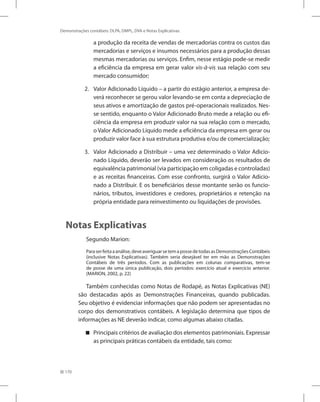 170
Demonstrações contábeis: DLPA, DMPL, DVA e Notas Explicativas
a produção da receita de vendas de mercadorias contra os custos das
mercadorias e serviços e insumos necessários para a produção dessas
mesmas mercadorias ou serviços. Enfim, nesse estágio pode-se medir
a eficiência da empresa em gerar valor vis-à-vis sua relação com seu
mercado consumidor;
2. Valor Adicionado Líquido – a partir do estágio anterior, a empresa de-
verá reconhecer se gerou valor levando-se em conta a depreciação de
seus ativos e amortização de gastos pré-operacionais realizados. Nes-
se sentido, enquanto o Valor Adicionado Bruto mede a relação ou efi-
ciência da empresa em produzir valor na sua relação com o mercado,
o Valor Adicionado Líquido mede a eficiência da empresa em gerar ou
produzir valor face à sua estrutura produtiva e/ou de comercialização;
3. Valor Adicionado a Distribuir – uma vez determinado o Valor Adicio-
nado Líquido, deverão ser levados em consideração os resultados de
equivalência patrimonial (via participação em coligadas e controladas)
e as receitas financeiras. Com esse confronto, surgirá o Valor Adicio-
nado a Distribuir. E os beneficiários desse montante serão os funcio-
nários, tributos, investidores e credores, proprietários e retenção na
própria entidade para reinvestimento ou liquidações de provisões.
Notas Explicativas
Segundo Marion:
Paraserfeitaaanálise,deveaveriguarsetemapossedetodasasDemonstraçõesContábeis
(inclusive Notas Explicativas). Também seria desejável ter em mão as Demonstrações
Contábeis de três períodos. Com as publicações em colunas comparativas, tem-se
de posse de uma única publicação, dois períodos: exercício atual e exercício anterior.
(MARION, 2002, p. 22)
Também conhecidas como Notas de Rodapé, as Notas Explicativas (NE)
são destacadas após as Demonstrações Financeiras, quando publicadas.
Seu objetivo é evidenciar informações que não podem ser apresentadas no
corpo dos demonstrativos contábeis. A legislação determina que tipos de
informações as NE deverão indicar, como algumas abaixo citadas.
Principais critérios de avaliação dos elementos patrimoniais. Expressar


as principais práticas contábeis da entidade, tais como:
 