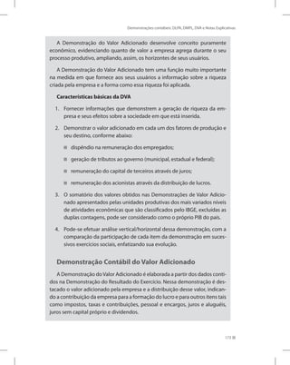 Demonstrações contábeis: DLPA, DMPL, DVA e Notas Explicativas
173
A Demonstração do Valor Adicionado desenvolve conceito puramente
econômico, evidenciando quanto de valor a empresa agrega durante o seu
processo produtivo, ampliando, assim, os horizontes de seus usuários.
A Demonstração do Valor Adicionado tem uma função muito importante
na medida em que fornece aos seus usuários a informação sobre a riqueza
criada pela empresa e a forma como essa riqueza foi aplicada.
Características básicas da DVA
Fornecer informações que demonstrem a geração de riqueza da em-
1.
presa e seus efeitos sobre a sociedade em que está inserida.
Demonstrar o valor adicionado em cada um dos fatores de produção e
2.
seu destino, conforme abaixo:
dispêndio na remuneração dos empregados;


geração de tributos ao governo (municipal, estadual e federal);


remuneração do capital de terceiros através de juros;


remuneração dos acionistas através da distribuição de lucros.


O somatório dos valores obtidos nas Demonstrações de Valor Adicio-
3.
nado apresentados pelas unidades produtivas dos mais variados níveis
de atividades econômicas que são classificados pelo IBGE, excluídas as
duplas contagens, pode ser considerado como o próprio PIB do país.
Pode-se efetuar análise vertical/horizontal dessa demonstração, com a
4.
comparação da participação de cada item da demonstração em suces-
sivos exercícios sociais, enfatizando sua evolução.
Demonstração Contábil do Valor Adicionado
A Demonstração doValor Adicionado é elaborada a partir dos dados conti-
dos na Demonstração do Resultado do Exercício. Nessa demonstração é des-
tacado o valor adicionado pela empresa e a distribuição desse valor, indican-
do a contribuição da empresa para a formação do lucro e para outros itens tais
como impostos, taxas e contribuições, pessoal e encargos, juros e aluguéis,
juros sem capital próprio e dividendos.
 