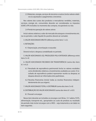 176
Demonstrações contábeis: DLPA, DMPL, DVA e Notas Explicativas
2.3 Materiais, energia, serviços de terceiros e outros (inclui valores relati-
vos às aquisições e pagamentos a terceiros).
Nos valores dos custos dos produtos e mercadorias vendidos, materiais,
serviços, energia etc. consumidos deverão ser considerados os impostos
(ICMS e IPI) incluídos no momento das compras, recuperáveis ou não.
2.4 Perda/recuperação de valores ativos
Inclui valores relativos a valor de mercado de estoques e investimentos etc.
(se no período o valor líquido for positivo deverá ser somado).
3. VALOR ADICIONADO BRUTO (diferença entre itens 1 e 2).
4. RETENÇÕES
4.1 Depreciação, amortização e exaustão
Deverá incluir a despesa contabilizada no período.
5. VALOR ADICIONADO LÍQ. PRODUZIDO PELA ENTIDADE (diferença entre
itens 3 e 4)
6. VALOR ADICIONADO RECEBIDO EM TRANSFERÊNCIA (soma dos itens
6.1 e 6.2)
6.1 Resultado de equivalência patrimonial (inclui os valores recebidos
como dividendos relativos a investimentos avaliados ao custo). O re-
sultado de equivalência poderá representar receita ou despesa; se
despesa deverá ser informada entre parênteses.
6.2 Receitas financeiras (incluir todas as receitas financeiras indepen-
dentemente de sua origem).
7. VALOR ADICIONADO TOTAL A DISTRIBUIR (soma dos itens 5 e 6)
8. DISTRIBUIÇÃO DO VALOR ADICIONADO (soma dos itens 8.1 a 8.5)
8.1 Pessoal e encargos
Nesse item deverão ser incluídos os encargos com férias, 13.º salário, FGTS,
alimentação, transporte etc., apropriados ao custo do produto ou resultado
do período (não incluir encargos com o INSS – veja tratamento a ser dado no
item seguinte).
 