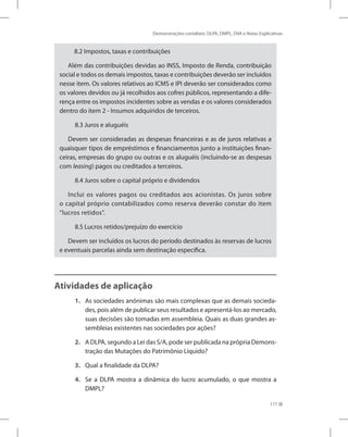 Demonstrações contábeis: DLPA, DMPL, DVA e Notas Explicativas
177
8.2 Impostos, taxas e contribuições
Além das contribuições devidas ao INSS, Imposto de Renda, contribuição
social e todos os demais impostos, taxas e contribuições deverão ser incluídos
nesse item. Os valores relativos ao ICMS e IPI deverão ser considerados como
os valores devidos ou já recolhidos aos cofres públicos, representando a dife-
rença entre os impostos incidentes sobre as vendas e os valores considerados
dentro do item 2 - Insumos adquiridos de terceiros.
8.3 Juros e aluguéis
Devem ser consideradas as despesas financeiras e as de juros relativas a
quaisquer tipos de empréstimos e financiamentos junto a instituições finan-
ceiras, empresas do grupo ou outras e os aluguéis (incluindo-se as despesas
com leasing) pagos ou creditados a terceiros.
8.4 Juros sobre o capital próprio e dividendos
Inclui os valores pagos ou creditados aos acionistas. Os juros sobre
o capital próprio contabilizados como reserva deverão constar do item
“lucros retidos”.
8.5 Lucros retidos/prejuízo do exercício
Devem ser incluídos os lucros do período destinados às reservas de lucros
e eventuais parcelas ainda sem destinação específica.
Atividades de aplicação
1. As sociedades anônimas são mais complexas que as demais socieda-
des, pois além de publicar seus resultados e apresentá-los ao mercado,
suas decisões são tomadas em assembleia. Quais as duas grandes as-
sembleias existentes nas sociedades por ações?
2. A DLPA, segundo a Lei das S/A, pode ser publicada na própria Demons-
tração das Mutações do Patrimônio Líquido?
3. Qual a finalidade da DLPA?
4. Se a DLPA mostra a dinâmica do lucro acumulado, o que mostra a
DMPL?
 