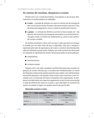 18
A Contabilidade como ciência, seu objeto e método de análise
As contas de receitas, despesas e custos
Receita vem a ser a venda de produtos, mercadorias ou de serviços. Nor-
malmente, as receitas podem ser realizadas:
à vista

 → entrada de dinheiro no caixa no mesmo ato da entrega do
bem ou serviço ao cliente. Portanto, não existe venda à vista com 7 dias
de prazo para pagamento, como o comércio atualmente inventou.
a prazo

 → a entrada do dinheiro ocorrerá no futuro (pode ser 1 dia
apenas). No momento da entrega da mercadoria ou ocorrência do ser-
viço gera, então, um direito de recebimento ou, como é mais conheci-
do, contas a receber.
As receitas aumentam o ativo, uma vez que o valor que havia no estoque
é vendido por um valor maior do que o registrado, visto que o estoque é
registrado pelo valor de aquisição ou de custo e a receita é reconhecida pelo
valor de realização ou pelo preço.Todavia, nem todo aumento de ativo pode
ser reduzido ao significado de receita. Tal aumento pode ser provocado por:
empréstimos;


financiamentos;


compras a prazo.


Despesa vem a ser todo e qualquer sacrifício financeiro para resultar em
geração de receita. Perceba que o conceito bem fundamentado na mente
de dirigentes empresariais poderia guiá-los para realizar uma administração
racional de despesas e não aqueles cortes muitas vezes irracionais e sem vin-
culação com a construção do futuro competitivo das organizações. As des-
pesas incorridas terão seu respectivo pagamento no ato (à vista, provocando
a saída de dinheiro do caixa) ou a prazo, o que redundará no aumento do
passivo circulante. A seguir, um quadro-resumo do que foi dito:
Operações a prazo e à vista
Operações A prazo À vista
Receita →
+ Dupl. a Receber
Ativo
+ Caixa (Encaixe)
Ativo
Despesa →
+ Contas a Pagar
Passivo
(–) Caixa (desembolso)
Ativo
DRE Balanço Patrimonial
(MARION,
2005)
 