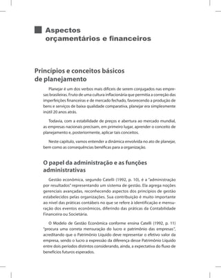 Aspectos
orçamentários e financeiros
Princípios e conceitos básicos
de planejamento
Planejar é um dos verbos mais difíceis de serem conjugados nas empre-
sas brasileiras. Fruto de uma cultura inflacionária que permitia a correção das
imperfeições financeiras e de mercado fechado, favorecendo a produção de
bens e serviços de baixa qualidade comparativa, planejar era simplesmente
inútil 20 anos atrás.
Todavia, com a estabilidade de preços e abertura ao mercado mundial,
as empresas nacionais precisam, em primeiro lugar, aprender o conceito de
planejamento e, posteriormente, aplicar tais conceitos.
Neste capítulo, vamos entender a dinâmica envolvida no ato de planejar,
bem como as consequências benéficas para a organização.
O papel da administração e as funções
administrativas
Gestão econômica, segundo Catelli (1992, p. 10), é a “administração
por resultados” representando um sistema de gestão. Ela agrega noções
gerenciais avançadas, reconhecendo aspectos dos princípios de gestão
estabelecidos pelas organizações. Sua contribuição é muito importante
ao nível das práticas contábeis no que se refere à identificação e mensu-
ração dos eventos econômicos, diferindo das práticas da Contabilidade
Financeira ou Societária.
O Modelo de Gestão Econômica conforme ensina Catelli (1992, p. 11)
“procura uma correta mensuração do lucro e patrimônio das empresas”,
acreditando que o Patrimônio Líquido deve representar o efetivo valor da
empresa, sendo o lucro a expressão da diferença desse Patrimônio Líquido
entre dois períodos distintos considerando, ainda, a expectativa do fluxo de
benefícios futuros esperados.
 