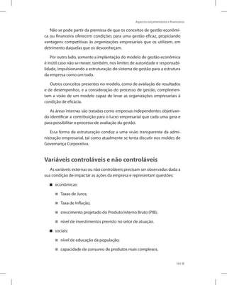 Aspectos orçamentários e financeiros
183
Não se pode partir da premissa de que os conceitos de gestão econômi-
ca ou financeira oferecem condições para uma gestão eficaz, propiciando
vantagens competitivas às organizações empresariais que os utilizam, em
detrimento daquelas que os desconheçam.
Por outro lado, somente a implantação do modelo de gestão econômica
é inútil caso não se mexer, também, nos limites de autoridade e responsabi-
lidade, impulsionando a estruturação do sistema de gestão para a estrutura
da empresa como um todo.
Outros conceitos presentes no modelo, como de avaliação de resultados
e de desempenhos, e a consideração do processo de gestão, complemen-
tam a visão de um modelo capaz de levar as organizações empresariais à
condição de eficácia.
As áreas internas são tratadas como empresas independentes objetivan-
do identificar a contribuição para o lucro empresarial que cada uma gera e
para possibilitar o processo de avaliação da gestão.
Essa forma de estruturação conduz a uma visão transparente da admi-
nistração empresarial, tal como atualmente se tenta discutir nos moldes de
Governança Corporativa.
Variáveis controláveis e não controláveis
As variáveis externas ou não controláveis precisam ser observadas dada a
sua condição de impactar as ações da empresa e representam questões:
econômicas:


Taxas de Juros;


Taxa de Inflação;


crescimento projetado do Produto Interno Bruto (PIB);


nível de investimentos previsto no setor de atuação.


sociais:


nível de educação da população;


capacidade de consumo de produtos mais complexos.


 