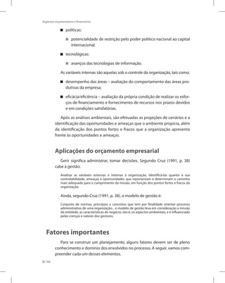 184
Aspectos orçamentários e financeiros
políticas:


potencialidade de restrição pelo poder político nacional ao capital


internacional.
tecnológicas:


avanços das tecnologias de informação.


As variáveis internas são aquelas sob o controle da organização, tais como:
desempenho das áreas – avaliação do comportamento das áreas pro-


dutivas da empresa;
eficácia/eficiência – avaliação da própria condição de realizar os esfor-


ços de financiamento e fornecimento de recursos nos prazos devidos
e em condições satisfatórias.
Após as análises ambientais, são efetuadas as projeções de cenários e a
identificação das oportunidades e ameaças que o ambiente propicia, além
da identificação dos pontos fortes e fracos que a organização apresenta
frente às oportunidades e ameaças.
Aplicações do orçamento empresarial
Gerir significa administrar, tomar decisões. Segundo Cruz (1991, p. 38)
cabe à gestão:
Analisar as variáveis externas e internas à organização, identificá-las quanto à sua
controlabilidade, ameaças e oportunidades que representam e determinam o caminho
mais adequado para o cumprimento da missão, em função dos pontos fortes e fracos da
organização.
Ainda, segundo Cruz (1991, p. 38), o modelo de gestão é:
Conjunto de normas, princípios e conceitos que tem por finalidade orientar processo
administrativo de uma organização... o modelo de gestão leva em consideração a missão
da entidade, as características do negócio, isto é, os aspectos ambientais, e é influenciado
pelas crenças e valores dos gestores.
Fatores importantes
Para se construir um planejamento, alguns fatores devem ser de pleno
conhecimento e domínio dos envolvidos no processo. A seguir, vamos com-
preender cada um desses elementos.
 