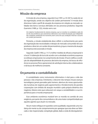 186
Aspectos orçamentários e financeiros
Missão da empresa
A missão de uma empresa, segundo Cruz (1991, p. 33-34)“é a razão de ser
da organização, sendo seu objetivo de caráter permanente”. A missão deve
direcionar todo o perfil de atuação da empresa em relação ao mercado va-
lidador dos bens e serviços ofertados em seu processo produtivo. Segundo
Guerreiro (1989, p. 155), missão vem a ser:
Um objetivo fundamental do sistema empresa, que se constitui na verdadeira razão de
ser de uma existência, que caracteriza e direciona o seu modo de atuação, que independe
das condições ambientais do momento, bem como de suas condições internas e assume
um caráter permanente.
Portanto, a missão estabelecida deve refletir o conhecimento por parte
da organização das necessidades e desejos do mercado consumidor de seus
produtos e deve ter um caráter de permanência, já que a maneira de atuação
da empresa está associada à missão.
Segundo Catelli (1992, p. 11) “a melhor medida da eficácia empresarial é
o lucro”. A obtenção de lucro de acordo com a atividade econômica expressa
os esforços empresariais no cumprimento da missão. O lucro ratifica a condi-
ção de adaptabilidade do processo decisório da empresa, da busca de efici-
ência no processo físico operacional, de satisfação interna dos colaboradores
e da busca de melhoria constante.
Orçamento e contabilidade
A contabilidade como instrumento informativo é vital para a vida das
pessoas e das empresas. Entretanto, o decorrer dos tempos trouxe avanços
tecnológicos jamais pensados pelo homem, abertura de novas oportunida-
des lucrativas de negócios pelo aparecimento e fortalecimento de grandes
corporações com âmbito de atuação mundial e pela própria dinâmica dos
negócios, fatores estes que colocaram em xeque a contabilidade e a sua im-
portância para o mundo empresarial.
Esse ambiente econômico mutável tem se movido no sentido de uma
exigência, por parte dos consumidores e de uma maior competitividade por
aqueles agentes que atuam no mercado.
Há um maior enfoque em questões como qualidade, requerendo uma mu-
dança de mente ou de comportamento por apregoar que esta deve ser fabri-
cada e não inspecionada; competição global, dada a onda de desregulamen-
 