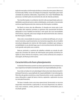 Aspectos orçamentários e financeiros
187
tação de mercados e da formação de blocos comerciais entre países (Mercosul,
Euromercado, Nafta); novas tecnologias de produção, impactadas pela maior
variedade de produtos elaborados, requerendo uma maior flexibilidade dos
processos e também pelo encurtamento do ciclo de vida dos produtos.
Tais transformações no ambiente não têm sido acompanhadas pela con-
tabilidade, quando pensamos sobre a idealização, construção e manutenção
contínua (aperfeiçoamento) dos sistemas de informações contábeis.
No Brasil as coisas não são diferentes. A situação em nosso país é caó-
tica, dados dois aspectos: primeiro, os gestores não caracterizam de forma
adequada os seus modelos de decisão e nem quais são suas necessidades
informativas; segundo, pelo atual estágio de desenvolvimento dos sistemas
de informações contábeis.
Clara está a necessidade de avanços no sentido da definição, em um pri-
meiro momento, e aprimoramento, nos momentos seguintes, de um modelo
conceitual adequado de sistema de informações contábeis que coloque a
contabilidade no seu devido lugar, que é o de reconhecimento de ferramen-
ta de grande valor pelos seus usuários.
Nota-se, portanto, a ausência de trabalhos voltados ao estudo da apli-
cação dos conceitos de sistema de informações para gestão econômica di-
rigidos às áreas internas da empresa, como a área comercial, de compras e
estocagem, de finanças entre outras.
Característica do bom planejamento
Asdecisõesfinanceirasocorremnasáreasoperacionaisdeumaempresaeos
seus respectivos tomadores de decisão devem ser responsabilizados por elas.
Essa visão se traduz em uma abordagem diversa da visão clássica da admi-
nistração financeira, cuja amplitude de responsabilidade é mais abrangente.
Pela ótica da gestão econômica a área financeira deve se ater a questões de
caixa, efetuando o papel de banco interno, captando e aplicando recursos
no mercado financeiro.
Tal área é tratada como uma área operacional, fornecendo os recursos
requeridos internamente e aplicando os recursos disponíveis nas alterna-
tivas mais rentáveis, sendo, portanto, uma unidade contribuidora para o
resultado global.
 