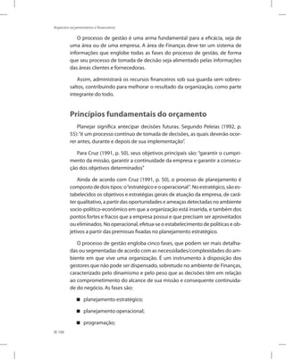 188
Aspectos orçamentários e financeiros
O processo de gestão é uma arma fundamental para a eficácia, seja de
uma área ou de uma empresa. A área de Finanças deve ter um sistema de
informações que englobe todas as fases do processo de gestão, de forma
que seu processo de tomada de decisão seja alimentado pelas informações
das áreas clientes e fornecedoras.
Assim, administrará os recursos financeiros sob sua guarda sem sobres-
saltos, contribuindo para melhorar o resultado da organização, como parte
integrante do todo.
Princípios fundamentais do orçamento
Planejar significa antecipar decisões futuras. Segundo Peleias (1992, p.
55):“é um processo contínuo de tomada de decisões, as quais deverão ocor-
rer antes, durante e depois de sua implementação”.
Para Cruz (1991, p. 50), seus objetivos principais são: “garantir o cumpri-
mento da missão, garantir a continuidade da empresa e garantir a consecu-
ção dos objetivos determinados”
Ainda de acordo com Cruz (1991, p. 50), o processo de planejamento é
composto de dois tipos: o“estratégico e o operacional”. No estratégico, são es-
tabelecidos os objetivos e estratégias gerais de atuação da empresa, de cará-
ter qualitativo, a partir das oportunidades e ameaças detectadas no ambiente
socio-político-econômico em que a organização está inserida, e também dos
pontos fortes e fracos que a empresa possui e que precisam ser aproveitados
ou eliminados. No operacional, efetua-se o estabelecimento de políticas e ob-
jetivos a partir das premissas fixadas no planejamento estratégico.
O processo de gestão engloba cinco fases, que podem ser mais detalha-
das ou segmentadas de acordo com as necessidades/complexidades do am-
biente em que vive uma organização. É um instrumento à disposição dos
gestores que não pode ser dispensado, sobretudo no ambiente de Finanças,
caracterizado pelo dinamismo e pelo peso que as decisões têm em relação
ao comprometimento do alcance de sua missão e consequente continuida-
de do negócio. As fases são:
planejamento estratégico;


planejamento operacional;


programação;


 