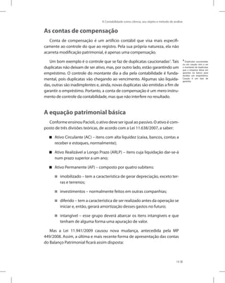 A Contabilidade como ciência, seu objeto e método de análise
19
As contas de compensação
Conta de compensação é um artifício contábil que visa mais especifi-
camente ao controle do que ao registro. Pela sua própria natureza, ela não
acarreta modificação patrimonial, é apenas uma compensação.
Um bom exemplo é o controle que se faz de duplicatas caucionadas3
. Tais
duplicatas não deixam de ser ativo, mas, por outro lado, estão garantindo um
empréstimo. O controle do montante dia a dia pela contabilidade é funda-
mental, pois duplicatas vão chegando ao vencimento. Algumas são liquida-
das, outras são inadimplentes e, ainda, novas duplicatas são emitidas a fim de
garantir o empréstimo. Portanto, a conta de compensação é um mero instru-
mento de controle da contabilidade, mas que não interfere no resultado.
A equação patrimonial básica
Conforme ensinou Pacioli, o ativo deve ser igual ao passivo. O ativo é com-
posto de três divisões teóricas, de acordo com a Lei 11.638/2007, a saber:
Ativo Circulante (AC) – itens com alta liquidez (caixa, bancos, contas a


receber e estoques, normalmente);
Ativo Realizável a Longo Prazo (ARLP) – itens cuja liquidação dar-se-á


num prazo superior a um ano;
Ativo Permanente (AP) – composto por quatro subitens:


imobilizado – tem a característica de gerar depreciação, exceto ter-


ras e terrenos;
investimentos – normalmente feitos em outras companhias;


diferido – tem a característica de ser realizado antes da operação se


iniciar e, então, gerará amortização desses gastos no futuro;
intangível – esse grupo deverá abarcar os itens intangíveis e que


tenham de alguma forma uma apuração de valor.
Mas a Lei 11.941/2009 causou nova mudança, antecedida pela MP
449/2008. Assim, a última e mais recente forma de apresentação das contas
do Balanço Patrimonial ficará assim disposta:
3
Duplicatas caucionadas
ou em caução vem a ser
o montante de duplicatas
que a empresa deixa em
garantia no banco para
receber um empréstimo.
Caução é um tipo de
garantia.
 