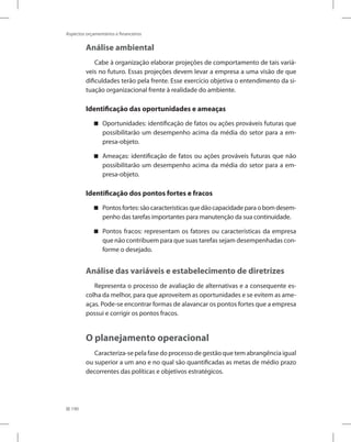 190
Aspectos orçamentários e financeiros
Análise ambiental
Cabe à organização elaborar projeções de comportamento de tais variá-
veis no futuro. Essas projeções devem levar a empresa a uma visão de que
dificuldades terão pela frente. Esse exercício objetiva o entendimento da si-
tuação organizacional frente à realidade do ambiente.
Identificação das oportunidades e ameaças
Oportunidades: identificação de fatos ou ações prováveis futuras que


possibilitarão um desempenho acima da média do setor para a em-
presa-objeto.
Ameaças: identificação de fatos ou ações prováveis futuras que não


possibilitarão um desempenho acima da média do setor para a em-
presa-objeto.
Identificação dos pontos fortes e fracos
Pontosfortes:sãocaracterísticasquedãocapacidadeparaobomdesem-


penho das tarefas importantes para manutenção da sua continuidade.
Pontos fracos: representam os fatores ou características da empresa


que não contribuem para que suas tarefas sejam desempenhadas con-
forme o desejado.
Análise das variáveis e estabelecimento de diretrizes
Representa o processo de avaliação de alternativas e a consequente es-
colha da melhor, para que aproveitem as oportunidades e se evitem as ame-
aças. Pode-se encontrar formas de alavancar os pontos fortes que a empresa
possui e corrigir os pontos fracos.
O planejamento operacional
Caracteriza-se pela fase do processo de gestão que tem abrangência igual
ou superior a um ano e no qual são quantificadas as metas de médio prazo
decorrentes das políticas e objetivos estratégicos.
 
