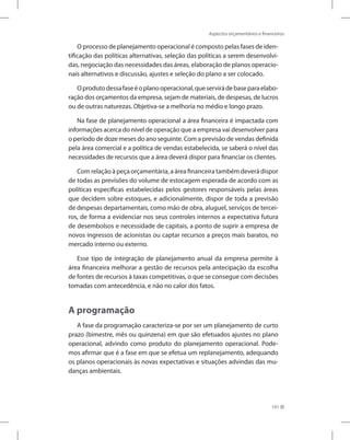 Aspectos orçamentários e financeiros
191
O processo de planejamento operacional é composto pelas fases de iden-
tificação das políticas alternativas, seleção das políticas a serem desenvolvi-
das, negociação das necessidades das áreas, elaboração de planos operacio-
nais alternativos e discussão, ajustes e seleção do plano a ser colocado.
Oprodutodessafaseéoplanooperacional,queservirádebaseparaelabo-
ração dos orçamentos da empresa, sejam de materiais, de despesas, de lucros
ou de outras naturezas. Objetiva-se a melhoria no médio e longo prazo.
Na fase de planejamento operacional a área financeira é impactada com
informações acerca do nível de operação que a empresa vai desenvolver para
o período de doze meses do ano seguinte. Com a previsão de vendas definida
pela área comercial e a política de vendas estabelecida, se saberá o nível das
necessidades de recursos que a área deverá dispor para financiar os clientes.
Com relação à peça orçamentária, a área financeira também deverá dispor
de todas as previsões do volume de estocagem esperada de acordo com as
políticas específicas estabelecidas pelos gestores responsáveis pelas áreas
que decidem sobre estoques, e adicionalmente, dispor de toda a previsão
de despesas departamentais, como mão de obra, aluguel, serviços de tercei-
ros, de forma a evidenciar nos seus controles internos a expectativa futura
de desembolsos e necessidade de capitais, a ponto de suprir a empresa de
novos ingressos de acionistas ou captar recursos a preços mais baratos, no
mercado interno ou externo.
Esse tipo de integração de planejamento anual da empresa permite à
área financeira melhorar a gestão de recursos pela antecipação da escolha
de fontes de recursos à taxas competitivas, o que se consegue com decisões
tomadas com antecedência, e não no calor dos fatos.
A programação
A fase da programação caracteriza-se por ser um planejamento de curto
prazo (bimestre, mês ou quinzena) em que são efetuados ajustes no plano
operacional, advindo como produto do planejamento operacional. Pode-
mos afirmar que é a fase em que se efetua um replanejamento, adequando
os planos operacionais às novas expectativas e situações advindas das mu-
danças ambientais.
 