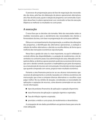 192
Aspectos orçamentários e financeiros
O processo de programação passa da fase de negociação das necessida-
des das áreas, pela fase de elaboração de planos operacionais alternativos,
até a fase de discussão, ajuste e seleção do programa a ser construído. O pro-
duto dessa fase é o plano operacional a ser construído na fase de execução.
Objetiva-se melhorar os resultados no curto prazo.
A execução
É nessa fase que as decisões são tomadas. Nela são executadas todas as
medidas necessárias para o atendimento das necessidades dos clientes e
fornecedores da área, com base na programação de curto prazo definida.
Efetua-se o acompanhamento da programação, as análises das alterações
dos programas, a identificação das alternativas operacionais, a avaliação e
seleção da melhor alternativa e a decisão ou escolha efetiva, de forma que a
melhoria das transações econômicas seja alcançada.
Nessa fase a gestão de caixa é a mais importante, na qual é enfatizado o
controle efetivo das disponibilidades e a projeção de recebimentos e de de-
sembolso no curtíssimo prazo. Essa administração de caixa, efetuada com fre-
quência diária, se destina a apurar possíveis ausências ou excessos de recursos,
que sem o devido controle causariam a inadimplência por parte da empresa,
ou a manutenção de recursos sem remuneração. Uma decisão correta é aquela
que quando comparada com outras, propicia maior resultado econômico.
Portanto a área financeira precisa ter ao seu alcance instrumentos ope-
racionais de planejamento e controle, baseados em critérios econômicos de
mensuração, que a leve a comparar diversas alternativas e a escolher a que
julgar melhor. No seu âmbito de atuação, consideradas as necessidades de
aplicações e captações de recursos, a área deveria contemplar em seu siste-
ma de informações:
tipos de produtos financeiros de aplicação e captação disponíveis;


taxas financeiras de aplicação e captação vigentes e esperadas;


Taxa de Inflação vigente e esperada;


previsões a médio e curto prazo, de recebimentos e desembolsos.


A conjugação de tais dados possibilitam aos gestores bases para uma de-
cisão adequada.
 