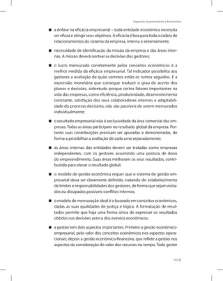 Aspectos orçamentários e financeiros
195
a ênfase na eficácia empresarial – toda entidade econômica necessita


ser eficaz e atingir seus objetivos. A eficácia é boa para toda a cadeia de
relacionamentos do sistema da empresa, interna e externamente;
necessidade de identificação da missão da empresa e das áreas inter-


nas. A missão deverá nortear as decisões dos gestores;
o lucro mensurado corretamente pelos conceitos econômicos é a


melhor medida da eficácia empresarial. Tal indicador possibilita aos
gestores a avaliação de quão corretos estão os rumos seguidos. É a
expressão monetária que consegue traduzir o grau de acerto dos
planos e decisões, sobretudo porque certos fatores importantes na
vida das empresas, como eficiência, produtividade, desenvolvimento
constante, satisfação dos seus colaboradores internos e adaptabili-
dade do processo decisório, não são passíveis de serem mensurados
individualmente;
o resultado empresarial não é exclusividade da área comercial das em-


presas. Todas as áreas participam no resultado global da empresa. Por-
tanto suas contribuições precisam ser apuradas e demonstradas, de
forma a possibilitar a avaliação de cada uma separadamente;
as áreas internas das entidades devem ser tratadas como empresas


independentes, com os gestores assumindo uma postura de dono
do empreendimento. Suas áreas melhoram os seus resultados, contri-
buindo para elevar o resultado global;
o modelo de gestão econômica requer que o sistema de gestão em-


presarial deva ser claramente definido, tratando do estabelecimento
de limites e responsabilidades dos gestores, de forma que sejam evita-
dos ou dissipados possíveis conflitos internos;
o modelo de mensuração ideal é o baseado em conceitos econômicos,


dadas as suas qualidades de justiça e lógica. A formatação de resul-
tados permite que haja uma forma única de expressar os resultados
obtidos nas decisões acerca dos eventos econômicos;
a gestão tem dois aspectos importantes. Primeiro a gestão econômico-


empresarial, pelo valor dos conceitos econômicos nos aspectos opera-
cionais; depois a gestão econômico-financeira, que reflete a gestão nos
aspectos da consideração do valor dos recursos no tempo. Todo gestor
 