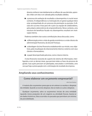 196
Aspectos orçamentários e financeiros
deveria conhecer mais detidamente os reflexos de suas decisões, apren-
der a lidar com elas e ser cobrado pelos resultados obtidos;
o processo de avaliação de resultados e desempenhos é crucial nesse


contexto. A independência e a motivação de um gestor qualquer deve
estar acompanhada de um processo de premiação ou punição. A efi-
cácia de sua área é boa para ele e para sua equipe de colaboradores,
pela própria sobrevivência do empreendimento. Nesse contexto, uma
estrutura de benefícios focada nos desempenhos resultará em moti-
vação interna.
Podemos também citar outras contribuições dessa discussão, como:
a diferenciação entre a visão da gestão econômica e a visão clássica da


administração financeira, da área de Finanças;
a abordagem da área financeira estabelecendo sua missão, seus obje-


tivos, pela visualização do relacionamento interno e externo com seus
clientes e fornecedores;
o papel desempenhado pela área, como o banco interno.


A área financeira necessita do suporte de sistema de informações, inter-
ligando-a com as demais áreas, que permeia todas as fases do processo de
gestão. Suas ações precisam ser planejadas, executadas e controladas, uma
vez que haja a preocupação com a otimização do resultado da empresa.
Ampliando seus conhecimentos
Como elaborar um orçamento empresarial?
Júlio Cesar Zanluca
A maioria dos orçamentos preocupa-se em antever as receitas e despesas
da entidade. Quando se escreve despesas, leia-se todos os custos e despesas.
Qualquer orçamento, salvo os orçamentos iniciais de uma entidade
(quando meras projeções de um negócio ou atividade futura), baseia-se
em dados históricos, fatos ocorridos no passado que permitem um mínimo
de previsibilidade.
 