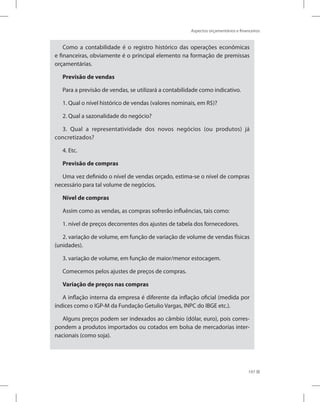 Aspectos orçamentários e financeiros
197
Como a contabilidade é o registro histórico das operações econômicas
e financeiras, obviamente é o principal elemento na formação de premissas
orçamentárias.
Previsão de vendas
Para a previsão de vendas, se utilizará a contabilidade como indicativo.
1. Qual o nível histórico de vendas (valores nominais, em R$)?
2. Qual a sazonalidade do negócio?
3. Qual a representatividade dos novos negócios (ou produtos) já
concretizados?
4. Etc.
Previsão de compras
Uma vez definido o nível de vendas orçado, estima-se o nível de compras
necessário para tal volume de negócios.
Nível de compras
Assim como as vendas, as compras sofrerão influências, tais como:
1. nível de preços decorrentes dos ajustes de tabela dos fornecedores.
2. variação de volume, em função de variação de volume de vendas físicas
(unidades).
3. variação de volume, em função de maior/menor estocagem.
Comecemos pelos ajustes de preços de compras.
Variação de preços nas compras
A inflação interna da empresa é diferente da inflação oficial (medida por
índices como o IGP-M da Fundação Getulio Vargas, INPC do IBGE etc.).
Alguns preços podem ser indexados ao câmbio (dólar, euro), pois corres-
pondem a produtos importados ou cotados em bolsa de mercadorias inter-
nacionais (como soja).
 