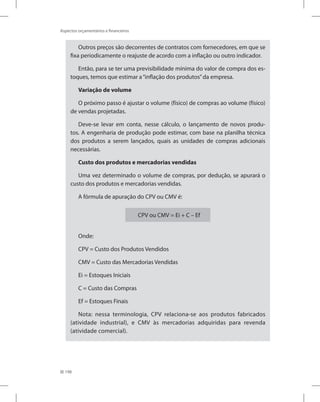 198
Aspectos orçamentários e financeiros
Outros preços são decorrentes de contratos com fornecedores, em que se
fixa periodicamente o reajuste de acordo com a inflação ou outro indicador.
Então, para se ter uma previsibilidade mínima do valor de compra dos es-
toques, temos que estimar a“inflação dos produtos”da empresa.
Variação de volume
O próximo passo é ajustar o volume (físico) de compras ao volume (físico)
de vendas projetadas.
Deve-se levar em conta, nesse cálculo, o lançamento de novos produ-
tos. A engenharia de produção pode estimar, com base na planilha técnica
dos produtos a serem lançados, quais as unidades de compras adicionais
necessárias.
Custo dos produtos e mercadorias vendidas
Uma vez determinado o volume de compras, por dedução, se apurará o
custo dos produtos e mercadorias vendidas.
A fórmula de apuração do CPV ou CMV é:
CPV ou CMV = Ei + C – Ef
Onde:
CPV = Custo dos Produtos Vendidos
CMV = Custo das Mercadorias Vendidas
Ei = Estoques Iniciais
C = Custo das Compras
Ef = Estoques Finais
Nota: nessa terminologia, CPV relaciona-se aos produtos fabricados
(atividade industrial), e CMV às mercadorias adquiridas para revenda
(atividade comercial).
 