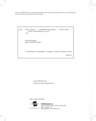 G633 Gomes, Adriano. / Contabilidade intermediária. / Adriano Gomes. —
Curitiba : IESDE Brasil S.A., 2010.
272p.
Inclui bibliografias
ISBN: 978-85-387-0290-0
1.Contabilidade. 2.Contabilidade – Legislação. 3.Análise de balanço. I.Título.
CDD 657
© 2010 – IESDE Brasil S.A. É proibida a reprodução, mesmo parcial, por qualquer processo, sem autorização por
escrito dos autores e do detentor dos direitos autorais.
IESDE Brasil S.A.
Al. Dr. Carlos de Carvalho, 1.482. CEP: 80730-200
Batel – Curitiba – PR
0800 708 88 88 – www.iesde.com.br
Todos os direitos reservados.
Capa: IESDE Brasil S.A.
Imagem da capa: IESDE Brasil S.A.
 
