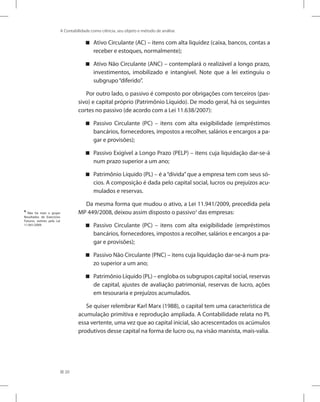 20
A Contabilidade como ciência, seu objeto e método de análise
Ativo Circulante (AC) – itens com alta liquidez (caixa, bancos, contas a


receber e estoques, normalmente);
Ativo Não Circulante (ANC) – contemplará o realizável a longo prazo,


investimentos, imobilizado e intangível. Note que a lei extinguiu o
subgrupo“diferido”.
Por outro lado, o passivo é composto por obrigações com terceiros (pas-
sivo) e capital próprio (Patrimônio Líquido). De modo geral, há os seguintes
cortes no passivo (de acordo com a Lei 11.638/2007):
Passivo Circulante (PC) – itens com alta exigibilidade (empréstimos


bancários, fornecedores, impostos a recolher, salários e encargos a pa-
gar e provisões);
Passivo Exigível a Longo Prazo (PELP) – itens cuja liquidação dar-se-á


num prazo superior a um ano;
Patrimônio Líquido (PL) – é a“dívida”que a empresa tem com seus só-


cios. A composição é dada pelo capital social, lucros ou prejuízos acu-
mulados e reservas.
Da mesma forma que mudou o ativo, a Lei 11.941/2009, precedida pela
MP 449/2008, deixou assim disposto o passivo4
das empresas:
Passivo Circulante (PC) – itens com alta exigibilidade (empréstimos


bancários, fornecedores, impostos a recolher, salários e encargos a pa-
gar e provisões);
Passivo Não Circulante (PNC) – itens cuja liquidação dar-se-á num pra-


zo superior a um ano;
Patrimônio Líquido (PL) – engloba os subgrupos capital social, reservas


de capital, ajustes de avaliação patrimonial, reservas de lucro, ações
em tesouraria e prejuízos acumulados.
Se quiser relembrar Karl Marx (1988), o capital tem uma característica de
acumulação primitiva e reprodução ampliada. A Contabilidade relata no PL
essa vertente, uma vez que ao capital inicial, são acrescentados os acúmulos
produtivos desse capital na forma de lucro ou, na visão marxista, mais-valia.
4
Não há mais o grupo
Resultados de Exercícios
Futuros, extinto pela Lei
11.941/2009.
 