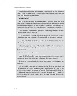 200
Aspectos orçamentários e financeiros
Seacontabilidadeédepartamentalizada(registrandooscentrosdecustos),
poderá fornecer bases para se estimar os custos de uma nova filial, com base
numa filial já instalada e operacional.
Despesas novas
Não somente a expansão dos negócios exigirá despesas novas. Boa parte
dos novos custos e despesas empresariais relacionam-se com obrigatoriedade
de atendimento de legislação, reestruturação operacional, modernização ou
outros itens que não implicam, necessariamente, novos negócios (receitas).
Como exemplo, uma empresa que estará sujeita à regulamentação espe-
cial relativa à Vigilância Sanitária.
Se,noanoanterior,deixoudeimplementarosgastosnecessáriosàadequa-
ção da legislação, precisa prever tais desembolsos no orçamento corrente.
As bases contábeis, nesse caso, poderão ser insuficientes para uma cor-
reta projeção.
Entretanto, o gestor poderá utilizar-se da contabilidade para determinar
quais despesas similares já estão presentes, e como se correlacionarão com as
despesas novas.
Receitas e despesas financeiras
A grande dificuldade dos gestores de empresas é prever, com antecedên-
cia, quais os custos financeiros que serão incorridos nas atividades.
Novamente, a contabilidade tem uma contribuição específica para tais
projeções.
Para um cálculo mais exato do montante total de despesas financeiras (ou,
contrariamente, se houver disponibilidades momentâneas de caixa, as res-
pectivas receitas), deve-se projetar o Fluxo de Caixa, visando identificar ne-
cessidades de financiamentos e empréstimos de capital de giro e investimen-
tos fixos (imobilizado). A tais valores, acrescenta-se o resultado dos encargos
já contratados.
 