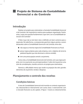 Projeto de Sistema de Contabilidade
Gerencial e de Controle
Introdução
Realizar um projeto para sistematizar a chamada Contabilidade Gerencial
e de Controle é de importância máxima para qualquer organização. Porém,
antes, surge uma questão fundamental: o que vem a ser a Contabilidade Ge-
rencial e de Controle?
O fato é que não se tem bem claro e definido um bom contorno para a
expressão. De toda forma, a compreensão geral tem alguns pontos a serem
destacados sobre a Contabilidade Gerencial e de Controle, entre eles:
não segue as mesmas regras da Contabilidade Financeira ou Fiscal;


possui regras próprias para cada empresa, com o objetivo de torná-la


palatável àqueles que não dominam a ciência contábil;
tem uma preocupação central: o orçamento.


Como visto, a Contabilidade Gerencial e de Controle, com suas regras pró-
prias, tem no orçamento seu principal produto. E sobre ele traçaremos uma
série de considerações, visando construir um projeto para sistematizar.
Veremos a dificuldade imensa que reside na projeção dos dois grandes
elementos do orçamento: vendas e despesas.
Planejamento e controle das receitas
Condições básicas
A área de Contabilidade Gerencial está inserida no contexto organizacio-
nal, relacionando-se internamente com outras áreas e externamente com
o mercado financeiro ou de capitais. A figura 1 mostra os relacionamentos
 