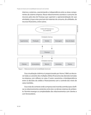 204
Projeto de Sistema de Contabilidade Gerencial e de Controle
internos e externos, caracterizando a independência entre as áreas compo-
nentes do sistema empresa. Nesse relacionamento acontece o consumo de
recursos pela área de Finanças que suportam a operacionalização de suas
atividades, já que estas precisam de materiais de consumo, de utilidades, de
recursos financeiros, entre outros.
Entidades Internas
Entidades Externas
Suprimentos Produção Vendas Estocagem Áreas de Apoio
Clientes Fornecedores Bancos Acionistas Outros
A área de Finanças e o
seu ambiente
Finanças
Adriano
Gomes.
Figura 1 – Relacionamento da Contabilidade Gerencial.
Essa visualização sistêmica é proporcionada por Horne (1984) ao descre-
ver todas as variantes dos múltiplos efeitos financeiros das decisões tomadas
na empresa, com reflexos no caixa. O autor caracteriza a interdependência
entre as decisões de crédito e financiamento com o controle dos níveis de
caixa mantidos.
Essa visão do contexto onde a empresa está inserida contribui para clarifi-
car os relacionamentos existentes entre ela e os demais sistemas do ambien-
te. Permite enxergar as complexidades dos relacionamentos com clientes e
com fornecedores.
 