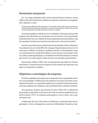 Projeto de Sistema de Contabilidade Gerencial e de Controle
205
Horizontes temporais
Em um artigo publicado pela revista Harvard Business Review, Jensen
(2002, p. 89), discute de forma enfática a função do orçamento nas organiza-
ções. Segundo o autor:
“O processo de elaboração dos orçamentos é uma piada, e todos sabem disso. Consome um
tempoabsurdodosexecutivos,forçando-osapassarporintermináveiseenfadonhasreuniões
e tensas negociações. Encoraja os gerentes a mentir e a enganar.“
Uma dessas piadas é tratada como um verdadeiro mito que reza que toda
empresa séria deve fazer um orçamento com no mínimo 5 anos de previsão.
Evidentemente isso é um ditado de faceta absolutamente burocrática e não
tem qualquer fundamento minimamente plausível, a não ser burocrático.
Durante o período em que o Brasil atravessou elevados índices inflacioná-
rios, planejar era um verbo difícil de conjugar. Naquela época, levava-se em
conta que a inflação iria distorcer qualquer previsão. Como paliativos surgi-
ram orçamentos em moeda forte (dólar) ou até mesmo com correção contí-
nua.Talvez,desdeaquelaépoca,overdadeirotecidodefundofosseomesmo
que Jensen nos coloca agora: o fator humano nas questões orçamentárias.
Recorrendo a Weber (1994), este nos posicionaria que dado um sistema
burocrático, o homem buscaria conquistar os fins através de meios que suas
ações se mostrariam na prática.
Objetivos e estratégias da empresa
O sistema capitalista pressupõe que as empresas menos capacitadas encer-
rem suas atividades. A falência de uma empresa é um tema recorrente nas te-
máticas financeiras e o orçamento poderia ser um grande instrumento finan-
ceiro que auxiliasse tais empresas a não caminharem por caminhos sombrios.
Uma pesquisa concluiu que durante 25 anos (1946-1971) a deficiência
das grandes corporações americanas tem sido um evento excepcional, con-
forme Gordon (1971). As empresas preocupam-se com o tema, mas a opi-
nião geral, não.
A depressão dos anos 30 resultou em falências e reestruturações das or-
ganizações. Como consequência, ocorreram dificuldades financeiras, ban-
 