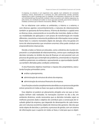 Projeto de Sistema de Contabilidade Gerencial e de Controle
207
A empresa, no entanto, é um organismo vivo, agindo num ambiente em constante
mudança. Cresce, desenvolve-se e aumenta seu valor patrimonial, criando, portanto,
riqueza para o país e emprego para os cidadãos. Ao empresário, interessa ter em mãos
um instrumental que lhe permita conduzir o barco ao porto com relativa segurança ou,
pelo menos, ter condições de avaliar os riscos que está correndo, para tomar a tempo as
medidas corretivas que se fizerem necessárias. (BRASIL, 1999, p. 2)
Por se relacionar com ambos os ambientes, o interno e o externo, e
com diversos agentes concomitantemente, a natureza do relacionamento
também se apresenta de forma diversa. A forma de distribuir o capital entre
as diversas áreas, assessorando-as na escolha das inversões, dadas as diver-
sas modalidades de aplicações e com prazos de transformação em moeda
diferentes, caracteriza a natureza do problema de informações nesse campo.
Outro fator é o volume monetário objeto de atenção. Uma má gestão em
torno de relacionamentos que envolvem enormes cifras pode conduzir um
empreendimento à bancarrota.
Devido a todos os fatores já colocados, como a dinâmica do mundo em-
presarial e a complexidade de relacionamentos, cremos que a realização das
decisões tomadas no âmbito da área de finanças só será possível com um
processo de gestão que contemple tais problemas, amenizando os impactos
maléficos potenciais no ambiente e aproveitando as oportunidades benéfi-
cas também ofertadas pelas condições ambientais.
A área financeira objetiva maximizar a riqueza dos proprietários, execu-
tando funções primordiais como:
análise e planejamento;


administração de estrutura de ativos da empresa;


administração da estrutura financeira da empresa.


Essasfunçõesestarãocompletamenteatendidasseumprocessodegestão
estiver presente em todas as fases nas quais as decisões são tomadas.
Esse objetivo só poderá ser plenamente atingido uma vez que as tran-
sações tenham sido realizadas. As transações ocorrem no dia a dia, em
ambiente dinâmico, sendo necessárias que as decisões tomadas sejam as
melhores possíveis dado o objetivo de contribuir para a consecução de re-
sultado global da empresa, que depende do desempenho de cada transa-
ção com natureza econômica objeto de interesse dos gestores. São elas que
serão objeto de decisões, e, portanto, o processo de gestão, com um sistema
de informações que o suporte em todas as fases, é vital para que os objeti-
 
