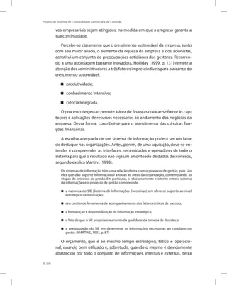 208
Projeto de Sistema de Contabilidade Gerencial e de Controle
vos empresariais sejam atingidos, na medida em que a empresa garanta a
sua continuidade.
Percebe-se claramente que o crescimento sustentável da empresa, junto
com seu maior aliado, o aumento da riqueza da empresa e dos acionistas,
constitui um conjunto de preocupações cotidianas dos gestores. Recorren-
do a uma abordagem bastante inovadora, Holliday (1999, p. 131) remete a
atenção dos administradores a três fatores imprescindíveis para o alcance do
crescimento sustentável:
produtividade;


conhecimento Intensivo;


ciência Integrada.


O processo de gestão permite à área de finanças colocar-se frente às cap-
tações e aplicações de recursos necessários ao andamento dos negócios da
empresa. Dessa forma, contribui-se para o atendimento das clássicas fun-
ções financeiras.
A escolha adequada de um sistema de informação poderá ser um fator
de destaque nas organizações. Antes, porém, de uma aquisição, deve-se en-
tender e compreender as interfaces, necessidades e operadores de todo o
sistema para que o resultado não seja um amontoado de dados desconexos,
segundo explica Martins (1993):
Os sistemas de informação têm uma relação direta com o processo de gestão, pois são
eles que dão suporte informacional a todas as áreas da organização, contemplando as
etapas do processo de gestão. Em particular, o relacionamento existente entre o sistema
de informações e o processo de gestão compreende:
a natureza do SIE (Sistema de Informações Executivas) em oferecer suporte ao nível


estratégico da instituição;
seu caráter de ferramenta de acompanhamento dos fatores críticos de sucesso;


a formatação e disponibilização da informação estratégica;


o fato de que o SIE propicia o aumento da qualidade da tomada de decisão; e


a preocupação do SIE em determinar as informações necessárias ao cotidiano do


gestor. (MARTINS, 1993, p. 87)
O orçamento, que é ao mesmo tempo estratégico, tático e operacio-
nal, quando bem utilizado e, sobretudo, quando o mesmo é devidamente
abastecido por todo o conjunto de informações, internas e externas, deixa
 