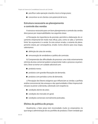 210
Projeto de Sistema de Contabilidade Gerencial e de Controle
precificar cada operação visando a lucro a longo prazo;


concentrar-se em clientes com potencial de lucro.


Estrutura necessária ao planejamento
e controle das vendas
A estrutura necessária para um bom planejamento e controle das vendas
deve passar por responsabilidades nas seguintes áreas:
a) Percepção da importância da previsão: permitirá a elaboração do or-
çamento empresarial de modo mais eficaz, pois, como se sabe, a “primeira
linha” do orçamento é a venda. Se esta estiver errada, o restante do plane-
jamento estará, por consequência, errado. Como alicerce para essa etapa,
salientamos:
definição de cotas de vendas;


remuneração de vendedores e política de comissão.


b) Compreensão das dificuldades do processo: uma visão extremamente
otimista da área comercial poderá comprometer todo o processo orçamen-
tário. Deve-se tomar um cuidado adicional com:
produtos novos;


produtos com grandes flutuações de demanda;


produtos com períodos curtos de demanda.


c) Percepção dos fatores exógenos que influenciam as vendas: a perfeita
análise concorrencial, das ameaças e das oportunidades é fator imprescindí-
vel para se prever a demanda, sobretudo com respeito às:
condições dentro do setor;


condições do mercado em geral;


condições comerciais normalmente praticadas.


Efeitos da política de preços
Atualmente, o fator preço tem incomodado muito os empresários no
que tange à administração de seu portfólio de produtos. É bem verdade que
 