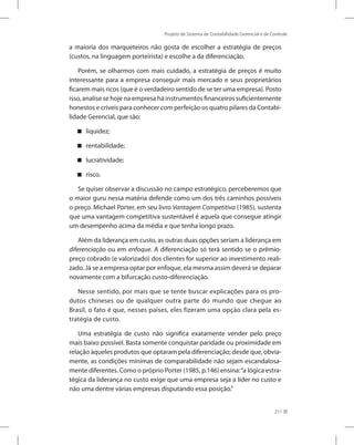 Projeto de Sistema de Contabilidade Gerencial e de Controle
211
a maioria dos marqueteiros não gosta de escolher a estratégia de preços
(custos, na linguagem porteirista) e escolhe a da diferenciação.
Porém, se olharmos com mais cuidado, a estratégia de preços é muito
interessante para a empresa conseguir mais mercado e seus proprietários
ficarem mais ricos (que é o verdadeiro sentido de se ter uma empresa). Posto
isso, analise se hoje na empresa há instrumentos financeiros suficientemente
honestos e críveis para conhecer com perfeição os quatro pilares da Contabi-
lidade Gerencial, que são:
liquidez;


rentabilidade;


lucratividade;


risco.


Se quiser observar a discussão no campo estratégico, perceberemos que
o maior guru nessa matéria defende como um dos três caminhos possíveis
o preço. Michael Porter, em seu livro Vantagem Competitiva (1985), sustenta
que uma vantagem competitiva sustentável é aquela que consegue atingir
um desempenho acima da média e que tenha longo prazo.
Além da liderança em custo, as outras duas opções seriam a liderança em
diferenciação ou em enfoque. A diferenciação só terá sentido se o prêmio-
preço cobrado (e valorizado) dos clientes for superior ao investimento reali-
zado. Já se a empresa optar por enfoque, ela mesma assim deverá se deparar
novamente com a bifurcação custo-diferenciação.
Nesse sentido, por mais que se tente buscar explicações para os pro-
dutos chineses ou de qualquer outra parte do mundo que chegue ao
Brasil, o fato é que, nesses países, eles fizeram uma opção clara pela es-
tratégia de custo.
Uma estratégia de custo não significa exatamente vender pelo preço
mais baixo possível. Basta somente conquistar paridade ou proximidade em
relação àqueles produtos que optaram pela diferenciação; desde que, obvia-
mente, as condições mínimas de comparabilidade não sejam escandalosa-
mente diferentes. Como o próprio Porter (1985, p.146) ensina:“a lógica estra-
tégica da liderança no custo exige que uma empresa seja a líder no custo e
não uma dentre várias empresas disputando essa posição.”
 