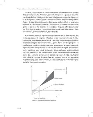 214
Projeto de Sistema de Contabilidade Gerencial e de Controle
Como se pode observar, o custeio marginal é infinitamente mais simples
do que qualquer outro. A tabela 1, por si só, já responde a qualquer inquieta-
ção. Segundo Ross (1995), uma das contribuições mais profundas do concei-
to de margem de contribuição é o dimensionamento do ponto de equilíbrio.
Através dessa análise, os dirigentes da empresa podem definir os patamares
mínimos de faturamento para que a empresa não incorra em resultados ne-
gativos e possa adotar medidas de redução de despesas a fim de aumentar
sua flexibilidade perante conjunturas adversas de mercado, como a forte
concorrência, planos econômicos, desastres etc.
A análise do ponto de equilíbrio surge da constatação de que parte dos
custos e despesas da empresa é fixa (isto é, não variam em função do fatu-
ramento) e parte são variáveis (isto é, crescem e diminuem proporcional-
mente às variações do faturamento). A partir dessa constatação pode-se
concluir que em determinados níveis de faturamento (acima do ponto de
equilíbrio) o total da parcela não variável da receita (margem de contribui-
ção) é suficiente para cobrir os custos e despesas fixas e gerar resultado
positivo. Além disso, em determinados níveis de faturamento (abaixo do
ponto de equilíbrio) a margem de contribuição gerada não é suficiente
para cobrir os custos e despesas fixas e a empresa incorre em resultados
negativos (prejuízos). Graficamente, essas duas situações podem ser repre-
sentadas da seguinte maneira:
Ponto de Equilíbrio
Prejuízo
Lucro
FaturamentoTotal
Custos Variáveis
Custos Fixos
Q
$
Custos Totais
Adriano
Gomes.
Figura 3 - Análise do Ponto de Equilíbrio.
 