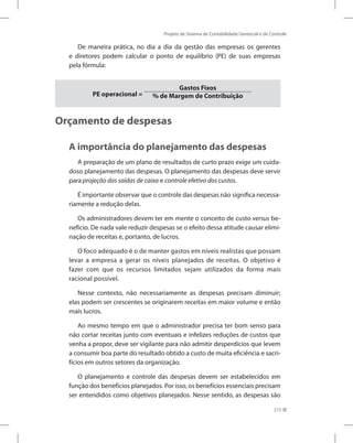 Projeto de Sistema de Contabilidade Gerencial e de Controle
215
De maneira prática, no dia a dia da gestão das empresas os gerentes
e diretores podem calcular o ponto de equilíbrio (PE) de suas empresas
pela fórmula:
PE operacional =
Gastos Fixos
% de Margem de Contribuição
Orçamento de despesas
A importância do planejamento das despesas
A preparação de um plano de resultados de curto prazo exige um cuida-
doso planejamento das despesas. O planejamento das despesas deve servir
para projeção das saídas de caixa e controle efetivo dos custos.
É importante observar que o controle das despesas não significa necessa-
riamente a redução delas.
Os administradores devem ter em mente o conceito de custo versus be-
nefício. De nada vale reduzir despesas se o efeito dessa atitude causar elimi-
nação de receitas e, portanto, de lucros.
O foco adequado é o de manter gastos em níveis realistas que possam
levar a empresa a gerar os níveis planejados de receitas. O objetivo é
fazer com que os recursos limitados sejam utilizados da forma mais
racional possível.
Nesse contexto, não necessariamente as despesas precisam diminuir;
elas podem ser crescentes se originarem receitas em maior volume e então
mais lucros.
Ao mesmo tempo em que o administrador precisa ter bom senso para
não cortar receitas junto com eventuais e infelizes reduções de custos que
venha a propor, deve ser vigilante para não admitir desperdícios que levem
a consumir boa parte do resultado obtido a custo de muita eficiência e sacri-
fícios em outros setores da organização.
O planejamento e controle das despesas devem ser estabelecidos em
função dos benefícios planejados. Por isso, os benefícios essenciais precisam
ser entendidos como objetivos planejados. Nesse sentido, as despesas são
 