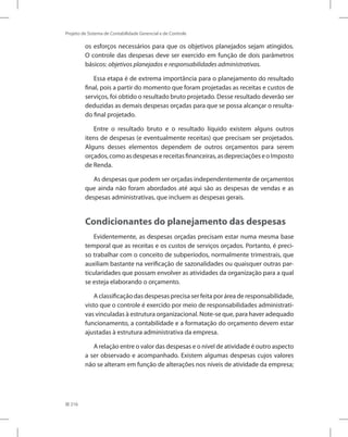 216
Projeto de Sistema de Contabilidade Gerencial e de Controle
os esforços necessários para que os objetivos planejados sejam atingidos.
O controle das despesas deve ser exercido em função de dois parâmetros
básicos: objetivos planejados e responsabilidades administrativas.
Essa etapa é de extrema importância para o planejamento do resultado
final, pois a partir do momento que foram projetadas as receitas e custos de
serviços, foi obtido o resultado bruto projetado. Desse resultado deverão ser
deduzidas as demais despesas orçadas para que se possa alcançar o resulta-
do final projetado.
Entre o resultado bruto e o resultado líquido existem alguns outros
itens de despesas (e eventualmente receitas) que precisam ser projetados.
Alguns desses elementos dependem de outros orçamentos para serem
orçados,comoasdespesasereceitasfinanceiras,asdepreciaçõeseoImposto
de Renda.
As despesas que podem ser orçadas independentemente de orçamentos
que ainda não foram abordados até aqui são as despesas de vendas e as
despesas administrativas, que incluem as despesas gerais.
Condicionantes do planejamento das despesas
Evidentemente, as despesas orçadas precisam estar numa mesma base
temporal que as receitas e os custos de serviços orçados. Portanto, é preci-
so trabalhar com o conceito de subperíodos, normalmente trimestrais, que
auxiliam bastante na verificação de sazonalidades ou quaisquer outras par-
ticularidades que possam envolver as atividades da organização para a qual
se esteja elaborando o orçamento.
A classificação das despesas precisa ser feita por área de responsabilidade,
visto que o controle é exercido por meio de responsabilidades administrati-
vas vinculadas à estrutura organizacional. Note-se que, para haver adequado
funcionamento, a contabilidade e a formatação do orçamento devem estar
ajustadas à estrutura administrativa da empresa.
A relação entre o valor das despesas e o nível de atividade é outro aspecto
a ser observado e acompanhado. Existem algumas despesas cujos valores
não se alteram em função de alterações nos níveis de atividade da empresa;
 