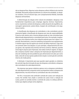 Projeto de Sistema de Contabilidade Gerencial e de Controle
217
são as despesas fixas. Algumas outras despesas sofrem influência do nível de
atividade, flutuando proporcionalmente ao volume de atividade, as despe-
sas variáveis, e há um terceiro tipo, com comportamento híbrido, chamado
despesas semivariáveis.
A determinação da relação entre volume de atividade e despesas é de
fundamental importância para empregar algumas técnicas importantes,
como: orçamentos variáveis de despesas, análise de ponto de equilíbrio, ala-
vancagem operacional, custeio direto, margem de contribuição e de segu-
rança e outros.
A classificação das despesas em controláveis e não controláveis está di-
retamente ligada à classificação de despesas por área de responsabilidade.
É preciso estar atento, pois a mesma despesa pode ser não controlável para
determinado departamento e controlável para outro. Por exemplo, imagine-
mos que uma empresa tenha uma máquina potente para tirar cópias e im-
pressão. Normalmente, a área de marketing usa bastante esse equipamento
e mantém algum tipo de registro do número de folhas impressas. Logo, tem
um controle sobre essa despesa. Já, por exemplo, o departamento de servi-
ços gerais, não reproduz documentos de forma contínua. Ademais, quando
envia algum arquivo para impressão, não realiza nenhum registro. Se algum
dia a empresa resolver ratear a despesa de impressão por departamentos, a
área de marketing não terá problemas para dimensionar tal valor; por outro
lado, a área de serviços gerais padecerá de criação e construção de controles
internos de modo prévio.
A distinção é importante para que quando sejam gerados os relatórios
de controle haja discriminação do que são despesas controláveis e despesas
não controláveis de cada departamento.
Há empresas que geram relatórios apenas com as despesas controláveis
de cada departamento, enquanto outras acompanham todas as despesas do
departamento, mas discriminam as controláveis das não controláveis.
Por fim, é necessário não confundir controle de custos com redução de
custos. No sentido mais amplo o controle de custos inclui a redução de
custos, porém no sentido restrito o controle de custos é o esforço adminis-
trativo que objetiva atingir certos objetivos.
 
