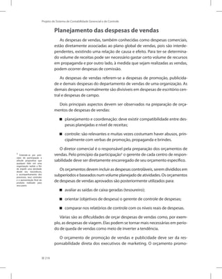 218
Projeto de Sistema de Contabilidade Gerencial e de Controle
Planejamento das despesas de vendas
As despesas de vendas, também conhecidas como despesas comerciais,
estão diretamente associadas ao plano global de vendas, pois são interde-
pendentes, existindo uma relação de causa e efeito. Para ter-se determina-
do volume de receitas pode ser necessário gastar certo volume de recursos
em propaganda e por outro lado, à medida que sejam realizadas as vendas,
podem ocorrer despesas de comissão.
As despesas de vendas referem-se a despesas de promoção, publicida-
de e demais despesas do departamento de vendas de uma organização. As
demais despesas normalmente são divisíveis em despesas de escritório cen-
tral e despesas de campo.
Dois principais aspectos devem ser observados na preparação de orça-
mentos de despesas de vendas:
planejamento e coordenação: deve existir compatibilidade entre des-


pesas planejadas e nível de receitas;
controle: são relevantes e muitas vezes costumam haver abusos, prin-


cipalmente com verbas de promoção, propaganda e brindes.
O diretor comercial é o responsável pela preparação dos orçamentos de
vendas. Pelo princípio da participação1
o gerente de cada centro de respon-
sabilidade deve ser diretamente encarregado de seu orçamento específico.
Os orçamentos devem incluir as despesas controláveis, serem divididos em
subperíodos e baseados num volume planejado de atividades. Os orçamentos
de despesas de vendas aprovados são posteriormente utilizados para:
avaliar as saídas de caixa geradas (tesoureiro);


orientar (objetivos de despesa) o gerente de controle de despesas;


comparar nos relatórios de controle com os níveis reais de despesas.


Várias são as dificuldades de orçar despesas de vendas como, por exem-
plo, as despesas de viagem. Elas podem se tornar mais necessárias em perío-
do de queda de vendas como meio de inverter a tendência.
O orçamento de promoção de vendas e publicidade deve ser da res-
ponsabilidade direta dos executivos de marketing. O orçamento promo-
1
Entende-se por prin-
cípio da participação a
atitude propositiva que
qualquer líder em uma
organização realize a fim
de impelir uma atividade
desde seu nascedouro,
o acompanhamento dos
processos, seus controles
e a apresentação final do
produto realizado para
seus pares.
 