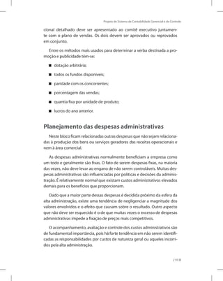 Projeto de Sistema de Contabilidade Gerencial e de Controle
219
cional detalhado deve ser apresentado ao comitê executivo juntamen-
te com o plano de vendas. Os dois devem ser aprovados ou reprovados
em conjunto.
Entre os métodos mais usados para determinar a verba destinada a pro-
moção e publicidade têm-se:
dotação arbitrária;


todos os fundos disponíveis;


paridade com os concorrentes;


porcentagem das vendas;


quantia fixa por unidade de produto;


lucros do ano anterior.


Planejamento das despesas administrativas
Neste bloco ficam relacionadas outras despesas que não sejam relaciona-
das à produção dos bens ou serviços geradores das receitas operacionais e
nem à área comercial.
As despesas administrativas normalmente beneficiam a empresa como
um todo e geralmente são fixas. O fato de serem despesas fixas, na maioria
das vezes, não deve levar ao engano de não serem controláveis. Muitas des-
pesas administrativas são influenciadas por políticas e decisões da adminis-
tração. É relativamente normal que existam custos administrativos elevados
demais para os benefícios que proporcionam.
Dado que a maior parte dessas despesas é decidida próximo da esfera da
alta administração, existe uma tendência de negligenciar a magnitude dos
valores envolvidos e o efeito que causam sobre o resultado. Outro aspecto
que não deve ser esquecido é o de que muitas vezes o excesso de despesas
administrativas impede a fixação de preços mais competitivos.
O acompanhamento, avaliação e controle dos custos administrativos são
de fundamental importância, pois há forte tendência em não serem identifi-
cadas as responsabilidades por custos de natureza geral ou aqueles incorri-
dos pela alta administração.
 