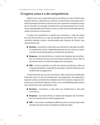 22
A Contabilidade como ciência, seu objeto e método de análise
O regime caixa e o de competência
Regime vem a ser o modo pelo qual se reconhece um valor. Existem duas
posições básicas: a diacrônica e a sincrônica. A diacrônica se preocupa com o
tempo (passado, presente ou futuro) com suas respectivas variações (corrigi-
do ou corrente). Já a posição sincrônica tem uma preocupação com a natu-
reza e especificidade do fenômeno. Assim, o valor será reconhecido pelo seu
caráter econômico ou financeiro.
O regime de competência é aquele que reconhece o valor do ponto
de vista da incorrência, ou seja, da perspectiva econômica. Ele é univer-
salmente adotado, aceito e recomendado pelo Imposto de Renda. Suas
características são:
Receitas –

 reconhece o valor pela sua incorrência e não pelo seu efeti-
vo recebimento. Assim, independentemente de ser à vista ou a prazo,
a receita é reconhecida pelo seu movimento econômico.
Despesas –

 da mesma forma, os valores das despesas são reconheci-
dos no momento em que seu movimento econômico ocorre. Não há
reconhecimento em função do pagamento da despesa.
DRE –

 o lucro é, portanto, um valor de natureza econômica e refere-se
à riqueza produzida no período de apuração e não há referência com
recebimento ou pagamento.
O regimedecaixa, por sua vez, reconhece o valor a partir da sua efetivação
financeira, isto é, no ato do recebimento e do pagamento. Sua aplicação é
bastante restrita, normalmente entidades sem fins lucrativos e algumas em-
presas que reconhecem algumas contas na sua contabilidade gerencial por
esse mecanismo. Suas características são:
Receitas –

 reconhece o valor pelo seu recebimento e não pela
incorrência;
Despesas –

 da mesma forma, os valores das despesas são reconheci-
dos no momento do seu efetivo pagamento;
DRE –

 o lucro será o resultado da diferença entre as receitas (que serão
entradas de caixa) menos as despesas (saídas de caixa).
 