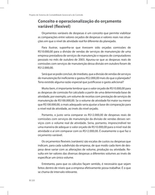 220
Projeto de Sistema de Contabilidade Gerencial e de Controle
Conceito e operacionalização do orçamento
variável (flexível)
Orçamentos variáveis de despesas é um conceito que permite viabilizar
as comparações entre valores orçados de despesas e valores reais nas situa-
ções em que o nível de atividade real foi diferente do planejado.
Para ilustrar, suponha-se que tivessem sido orçadas comissões de
R$10.000,00 para a divisão de vendas de serviços de manutenção de uma
empresa prestadora de serviços de manutenção e reparos de computadores
pessoais no mês de outubro de 2003. Apurou-se que as despesas reais de
comissões com serviços de manutenção dessa divisão em outubro foram de
R$12.000,00.
Seráquesepodeconcluir,deimediato,queadivisãodevendasdeserviços
de manutenção foi ineficiente e gastou R$2.000,00 mais do que o planejado?
Teria existido alguma razão especial que justificasse o gasto adicional?
Muito bem, é importante lembrar que o valor orçado de R$10.000,00 para
as despesas de comissão foi calculado a partir de uma determinada base de
atividade, por exemplo, um volume de receitas com prestação de serviços de
manutenção de R$100.000,00. Se o volume de atividade foi maior ou menor
que R$100.000,00, o mais adequado seria ajustar a base de comparação para
o nível real de atividade, ao invés do nível orçado.
Portanto, o justo seria comparar os R$12.000,00 de despesas reais de
comissões com serviços de manutenção da divisão de vendas desses ser-
viços com o volume real de atividade. Seria, portanto, imprescindível ter
uma maneira de adequar o valor orçado de R$10.000,00 para o nível real de
atividade e aí sim comparar com os R$12.000,00. É exatamente o que faz o
orçamento variável.
Os orçamentos flexíveis (variáveis) são escalas de custos ou despesas que
indicam, para cada subdivisão da empresa, de que modo cada item de des-
pesa deve variar com as alterações de volume, produção ou atividade. Re-
sulta em ter valores das diversas despesas a diferentes volumes ao invés de
especificar um único volume.
Entretanto, para que os cálculos façam sentido, é necessário que sejam
feitos dentro de níveis que a empresa efetivamente possa trabalhar. É o que
se chama de intervalo relevante.
 