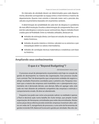 Projeto de Sistema de Contabilidade Gerencial e de Controle
221
Os intervalos de atividade devem ser determinados para cada departa-
mento, devendo corresponder ao espaço entre o nível mínimo e máximo do
departamento. Quanto mais estreito o intervalo maior será a precisão dos
cálculos orçamentários baseados em orçamentos variáveis.
A determinação da variabilidade de cada item de despesa é o problema
de mais difícil resolução. Envolve a determinação do componente fixo e vari-
ável de cada despesa e costuma causar controvérsias. Alguns métodos foram
criados para tal finalidade. Entre os métodos utilizados, destacam-se:
métodos de estimação direta: com base em estudos de engenharia ou


dados históricos;
métodos de ponto máximo e mínimo: calculam-se os extremos e por


interpolação obtêm-se valores intermediários;
métodos de correlação: técnicas matemáticas e estatísticas com base


no histórico.
Ampliando seus conhecimentos
O que é o“Beyond Budgeting”?
(METAMANAGEMENT GROUP, 2009)
O processo anual de planejamento orçamentário está hoje no coração da
gestão de desempenho na maioria das organizações. Esse processo resulta
num contrato“fixo”de desempenho que compromete unidades de negócio a
atingir resultados financeiros acordados para o próximo ano. Pesquisas mos-
tram que a maioria das empresas está insatisfeita com o planejamento orça-
mentário: ele é demorado demais, caro demais, falha em agregar valor, está
cada vez mais distante do ambiente competitivo das empresas e estimula o
comportamento errado. Ele deve ser abandonado.
Enquanto isso pode soar como uma posição radical, na realidade é apenas
a final (e decisiva) ação numa batalha de muito tempo, que propõe mudar
organizações de hierarquias centralizadas para redes descentralizadas. Muitas
outras peças dessa reforma já estão existindo: empresas investiram altos valo-
res em redes de TI, reengenharia de processos, e uma série de ferramentas de
gestão incluindo EVA, Balanced Scorecard e gestão por atividade. Mas eles são
 