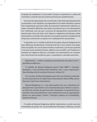222
Projeto de Sistema de Contabilidade Gerencial e de Controle
incapazes de estabelecer a “nova ordem”, porque o orçamento e a cultura de
“comando e controle”que ele sustenta permanecem predominantes.
Umasériedeorganizaçõestemreconhecidoodanofeitopeloplanejamento
orçamentário e tem rejeitado a sua dependência em dados obsoletos e planos
fixos. Organizações que foram“além do orçamento”representam indústrias va-
riadas e tamanhos diferentes. Elas todas encontraram que o seu desempenho
tem melhorado uma vez que o processo de planejamento orçamentário foi
abandonado a favor de meios mais relativos e adaptativos de planejar, avaliar
desempenho e controlar. Elas reportam ter poupado quantias consideráveis de
tempo que costumavam ser gastas com o planejamento orçamentário.
Comparado com o modelo tradicional de gestão, Beyond Budgeting tem
duas diferenças fundamentais. Primeiramente ele é uma maneira mais adap-
tativa de gestão. Em vez de planos fixados anualmente, que forçam gerentes
a executar ações predeterminadas, objetivos são revisados com frequência e
baseados em objetivos elásticos, vinculados com desempenho em compara-
ção a benchmarks de excelência, peers, competidores e períodos anteriores.
Depoimentos – confira as opiniões de profissionais da prática e de es-
pecialistas acadêmicos:
“O trabalho do Beyond Budgeting Round Table (BBRT) é inovador,
desafiador, e está providenciando benefícios reais a nossa organização”,
Steve Morlidge, líder de mudança financeira, Unilever PLC.
“Os conceitos de Beyond Budgeting têm tido uma influência profunda
no nosso pensamento em Sight Savers International”, Adrian Poffley, diretor
financeiro, Sight Savers International.
“Beyond Budgeting é [...] uma ideia positiva que usa o abandono do
planejamento orçamentário como impulsionador para melhorar o proces-
so inteiro de controle de gerenciamento. Abandonar o orçamento força a
examinar mais profundamente e mais amplamente como as organizações
devem ser gerenciadas.”, Charles T. Horngren, professor de Contabilidade,
Stanford University.
O modelo de Beyond Budgeting habilita implementar um jeito mais des-
centralizado de gestão. Em vez da tradicional hierarquia e liderança centrali-
 