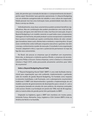 Projeto de Sistema de Contabilidade Gerencial e de Controle
223
zada, ele permite que a tomada de decisão e o comprometimento de desem-
penho sejam “devolvidos” para gerentes operacionais. E o Beyond Budgeting
cria um ambiente autogerenciado de trabalho e uma cultura de responsabi-
lidade pessoal. Isso traz uma motivação maior, produtividade mais alta e me-
lhora o serviço ao cliente.
Individualmente, essas duas características podem produzir benefícios sig-
nificativos. Mas em combinação elas podem providenciar uma visão de lide-
rança que, até agora, tem sido forte em visão, mas fraca em execução. Já que o
Beyond Budgeting é um modelo coerente no qual todos esses componentes
interagem em harmonia, ele pode produzir sucesso excepcional e sustentável.
Esse sucesso é estimulado por quatro contribuintes diretos de valor: estraté-
gias inovadoras, baixo custo, clientes leais e rentáveis, e reporting ético. Só que
esses contribuintes serão ineficazes enquanto executivos e gerentes não têm
o escopo, conhecimento e poder de execução. O resultado é uma organização
“enxuta”, adaptável e ética, e que tem o potencial de permanecer no topo da
liga dos seus concorrentes.
No Brasil, são poucas as empresas que já trabalham sem orçamentos.
Entre elas, se destacam a indústria química Rhodia, e empresas de tecnolo-
gia como Philips e Ericsson. Outras empresas, como a Datasul e a Votorantim
Celulose e Papel (VCP), estão procurando ativamente caminhos para “além
do orçamento”.
Sobre o Beyond Budgeting Round Table
O “Beyond Budgeting Round Table” (BBRT) é uma rede facilitada interna-
cional para organizações que está avaliando, implementando e ganhando
valor do modelo de gestão Beyond Budgeting. Foi fundada como resposta
à crescente insatisfação, e até frustração, com o planejamento orçamentário
tradicional. O BBRT está desenvolvendo e guiando a implementação de um
modelo coerente de gerenciamento de desempenho para o século 21, com a
sua pesquisa baseada em estudos de cases práticos, de empresas avançadas
e de sucesso. Desde a sua fundação em janeiro de 1998, mais de 90 organiza-
ções (a maioria delas de grande porte) têm participado no BBRT.
Originado na Inglaterra, agora o BBRT tem membros em muitos países,
incluindo França, Alemanha, Suíça, Inglaterra e EUA. Existem BBRTs irmãs na
América do Norte e na Austrália.
 