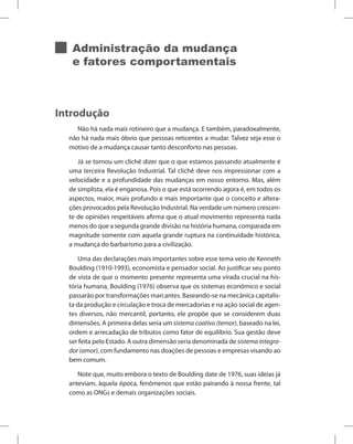 Administração da mudança
e fatores comportamentais
Introdução
Não há nada mais rotineiro que a mudança. E também, paradoxalmente,
não há nada mais óbvio que pessoas reticentes a mudar. Talvez seja esse o
motivo de a mudança causar tanto desconforto nas pessoas.
Já se tornou um clichê dizer que o que estamos passando atualmente é
uma terceira Revolução Industrial. Tal clichê deve nos impressionar com a
velocidade e a profundidade das mudanças em nosso entorno. Mas, além
de simplista, ela é enganosa. Pois o que está ocorrendo agora é, em todos os
aspectos, maior, mais profundo e mais importante que o conceito e altera-
ções provocados pela Revolução Industrial. Na verdade um número crescen-
te de opiniões respeitáveis afirma que o atual movimento representa nada
menos do que a segunda grande divisão na história humana, comparada em
magnitude somente com aquela grande ruptura na continuidade histórica,
a mudança do barbarismo para a civilização.
Uma das declarações mais importantes sobre esse tema veio de Kenneth
Boulding (1910-1993), economista e pensador social. Ao justificar seu ponto
de vista de que o momento presente representa uma virada crucial na his-
tória humana, Boulding (1976) observa que os sistemas econômico e social
passarão por transformações marcantes. Baseando-se na mecânica capitalis-
ta da produção e circulação e troca de mercadorias e na ação social de agen-
tes diversos, não mercantil, portanto, ele propõe que se considerem duas
dimensões. A primeira delas seria um sistema coativo (temor), baseado na lei,
ordem e arrecadação de tributos como fator de equilíbrio. Sua gestão deve
ser feita pelo Estado. A outra dimensão seria denominada de sistema integra-
dor (amor), com fundamento nas doações de pessoas e empresas visando ao
bem comum.
Note que, muito embora o texto de Boulding date de 1976, suas ideias já
anteviam, àquela época, fenômenos que estão pairando à nossa frente, tal
como as ONGs e demais organizações sociais.
 
