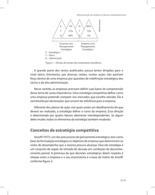 Administração da mudança e fatores comportamentais
229
Figura 1 – Divisão do tempo dos empresários brasileiros.
E
E
T T
O
O
5%
15%
80%
5%
15%
80%
E – Estratégico
T – Tático
O – Operacional
Empresa sem
Planejamento
Estratégico
Empresa com
Planejamento
Estratégico
Adriano
Gomes.
A grande parte dos textos publicados possui lentes dirigidas para o
nível tático. Entretanto, por diversas razões, muitas ações não ganham
força dentro de uma empresa por questões de indefinição estratégica dos
sócios e da alta administração.
Nesse sentido, as empresas precisam definir suas bases de compreensão
desse tema de suma importância. Uma estratégia competitiva define como
uma empresa pretende competir nos mercados que escolhe atender. Ela é
constituída por declarações que servem de referência para a empresa.
Diferente dos planos de ação, nos quais existe um detalhamento do que
deverá ser realizado, a estratégia define o rumo da empresa. Essa direção
é determinada por quatro fatores altamente interdependentes. Se algum
deles mudar, todos os elementos da estratégia também mudarão.
Conceitos de estratégia competitiva
Ansoff (1977), um dos precursores do pensamento estratégico, tem como
base da formulação estratégica os objetivos da empresa que determinam os
níveis de desempenho que a mesma procura alcançar. Para ele estratégia é
um conjunto de regras de tomada de decisão em condições de desconhe-
cimento parcial. A premissa de que decisões estratégicas dizem respeito à
relação entre a empresa e o seu ecossistema é a base da matriz de Ansoff,
conforme figura 2:
 