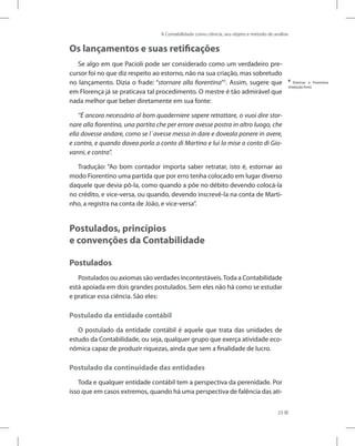 A Contabilidade como ciência, seu objeto e método de análise
23
Os lançamentos e suas retificações
Se algo em que Pacioli pode ser considerado como um verdadeiro pre-
cursor foi no que diz respeito ao estorno, não na sua criação, mas sobretudo
no lançamento. Dizia o frade: “stornare alla fiorentina”6
. Assim, sugere que
em Florença já se praticava tal procedimento. O mestre é tão admirável que
nada melhor que beber diretamente em sua fonte:
“È ancora necessário al bom quaderniere sapere retrattare, o vuoi dire stor-
nare alla fiorentina, una partita che per errore avesse postra in altro luogo, che
ella dovesse andare, como se l´avesse messa in dare e doveala ponere in avere,
e contra, e quando dovea porla a conto di Martino e lui la mise a conto di Gio-
vanni, e contra”.
Tradução: “Ao bom contador importa saber retratar, isto é, estornar ao
modo Fiorentino uma partida que por erro tenha colocado em lugar diverso
daquele que devia pô-la, como quando a põe no débito devendo colocá-la
no crédito, e vice-versa, ou quando, devendo inscrevê-la na conta de Marti-
nho, a registra na conta de João, e vice-versa”.
Postulados, princípios
e convenções da Contabilidade
Postulados
Postulados ou axiomas são verdades incontestáveis.Toda a Contabilidade
está apoiada em dois grandes postulados. Sem eles não há como se estudar
e praticar essa ciência. São eles:
Postulado da entidade contábil
O postulado da entidade contábil é aquele que trata das unidades de
estudo da Contabilidade, ou seja, qualquer grupo que exerça atividade eco-
nômica capaz de produzir riquezas, ainda que sem a finalidade de lucro.
Postulado da continuidade das entidades
Toda e qualquer entidade contábil tem a perspectiva da perenidade. Por
isso que em casos extremos, quando há uma perspectiva de falência das ati-
6
Estornar à Fiorentina
(tradução livre).
 