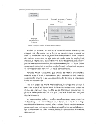 230
Administração da mudança e fatores comportamentais
Figura 2 – Componentes do vetor de crescimento.
O Modelo
de Ansoff
Penetração
no mercado
Desenvolvimento
de produto
Ampliação
do mercado
Diversificação
Produto
Mercado
Atual
Atual
Novo
Novo
Novidade Tecnológica Crescente
Novidade
Mercadológica
Crescente
(Ansoff,
1977.
Adaptado.)
A matriz do vetor de crescimento de Ansoff mostra que a penetração no
mercado está relacionada com a direção de crescimento da empresa por
meio do aumento da participação relativa da empresa nas linhas correntes
de produtos e mercados, ou seja, ganho de market share. Na ampliação do
mercado, a empresa está buscando novos mercados para seus respectivos
produtos. O desenvolvimento de produto é onde a empresa cria novos produ-
tos para assim substituir os já existentes. Por fim a diversificação diz que tanto
os produtos como os mercados são novos para a empresa.
Portanto, Ansoff (1977) afirma que a matriz do vetor de crescimento é
uma das especificações que descreve a busca de oportunidades lucrativas
no ambiente externo e que consequentemente direciona a empresa na
busca de sua estratégia.
Três anos depois de Ansoff, Andrews (1996), no artigo “The concept of
corporate strategy” escrito em 1980, define estratégia como um modelo de
decisão da empresa. É nesse modelo que se determinam e revelam os ob-
jetivos e metas, produzindo as principais políticas e planos para atingir os
objetivos traçados.
No mesmo artigo, Andrews completa que alguns aspectos desse modelo
de decisões podem ser mantidos ao longo do tempo, como alta tecnologia
ou o bom relacionamento com os colaboradores. Porém, ele acrescenta que
ao mesmo tempo outros aspectos da estratégia têm que ser mudados antes
que o ambiente mude, como linha de produção e processos de manufatura,
por exemplo.
 