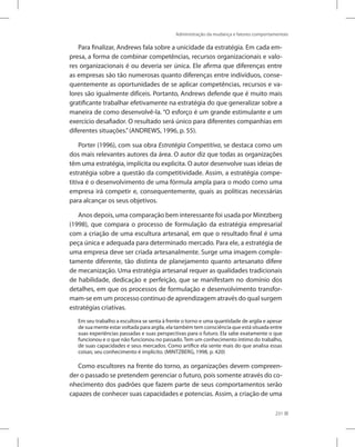 Administração da mudança e fatores comportamentais
231
Para finalizar, Andrews fala sobre a unicidade da estratégia. Em cada em-
presa, a forma de combinar competências, recursos organizacionais e valo-
res organizacionais é ou deveria ser única. Ele afirma que diferenças entre
as empresas são tão numerosas quanto diferenças entre indivíduos, conse-
quentemente as oportunidades de se aplicar competências, recursos e va-
lores são igualmente difíceis. Portanto, Andrews defende que é muito mais
gratificante trabalhar efetivamente na estratégia do que generalizar sobre a
maneira de como desenvolvê-la. “O esforço é um grande estimulante e um
exercício desafiador. O resultado será único para diferentes companhias em
diferentes situações.”(ANDREWS, 1996, p. 55).
Porter (1996), com sua obra Estratégia Competitiva, se destaca como um
dos mais relevantes autores da área. O autor diz que todas as organizações
têm uma estratégia, implícita ou explicita. O autor desenvolve suas ideias de
estratégia sobre a questão da competitividade. Assim, a estratégia compe-
titiva é o desenvolvimento de uma fórmula ampla para o modo como uma
empresa irá competir e, consequentemente, quais as políticas necessárias
para alcançar os seus objetivos.
Anos depois, uma comparação bem interessante foi usada por Mintzberg
(1998), que compara o processo de formulação da estratégia empresarial
com a criação de uma escultura artesanal, em que o resultado final é uma
peça única e adequada para determinado mercado. Para ele, a estratégia de
uma empresa deve ser criada artesanalmente. Surge uma imagem comple-
tamente diferente, tão distinta de planejamento quanto artesanato difere
de mecanização. Uma estratégia artesanal requer as qualidades tradicionais
de habilidade, dedicação e perfeição, que se manifestam no domínio dos
detalhes, em que os processos de formulação e desenvolvimento transfor-
mam-se em um processo contínuo de aprendizagem através do qual surgem
estratégias criativas.
Em seu trabalho a escultora se senta à frente o torno e uma quantidade de argila e apesar
de sua mente estar voltada para argila, ela também tem consciência que está situada entre
suas experiências passadas e suas perspectivas para o futuro. Ela sabe exatamente o que
funcionou e o que não funcionou no passado. Tem um conhecimento íntimo do trabalho,
de suas capacidades e seus mercados. Como artífice ela sente mais do que analisa essas
coisas; seu conhecimento é implícito. (MINTZBERG, 1998, p. 420)
Como escultores na frente do torno, as organizações devem compreen-
der o passado se pretendem gerenciar o futuro, pois somente através do co-
nhecimento dos padrões que fazem parte de seus comportamentos serão
capazes de conhecer suas capacidades e potencias. Assim, a criação de uma
 