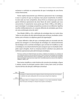 Administração da mudança e fatores comportamentais
233
esclarecer a confusão na compreensão do que é estratégia de uma forma
muito interessante.
Porter explica basicamente que eficiência operacional não é estratégia,
e esse é o ponto em que as empresas mais pecam atualmente. O ambien-
te está cada vez mais competitivo, dessa forma as empresas que somente
geram eficiência operacional são alvos fáceis de serem copiados por seus
concorrentes. É exatamente nesse ponto que Porter (1996, p. 64) define o
que é estratégia:“a estratégia competitiva consiste em ser diferente. Significa
escolher deliberadamente um conjunto diferente de atividades para forne-
cer uma combinação única de valor”.
Para Wright (2000, p. 24), a definição de estratégia deve ser muito clara;
“refere-se aos planos da alta administração para alcançar resultados consis-
tentes com a missão e os objetivos gerais da organização”.
O autor defende a ideia de que a estratégia pode ser encarada sob três
pontos de vantagem: (i) a formulação da estratégia; (ii) o desenvolvimento
da estratégia e (iii) o controle estratégico, que consiste em modificar ou não
a estratégia ou seu desenvolvimento para assegurar que os resultados alme-
jados sejam atingidos. Assim as empresas devem substituir seus planos de
melhorias operacionais pela administração estratégica.
Processo contínuo de determinação da missão e objetivos da empresa no contexto de
seu ambiente externo e de seus pontos fortes e fracos internos, formulação de estratégias
apropriadas, desenvolvimento dessas estratégias, execução do controle para assegurar
que as estratégias organizacionais sejam bem-sucedidas quanto ao alcance dos objetivos.
(WRIGHT, 2000, p. 45)
Para tentar simplificar a visão histórica do conceito de estratégia, a figura
3, abaixo, mostra os principais autores sobre o tema, bem como um breve
resumo do foco de atenção e definição conceitual.
1962 Chandler
Estratégia é a determinação dos objetivos básicos de longo prazo de uma empresa
e a adoção das ações adequadas de recursos para atingir esses objetivos.
1970 Katz
Estratégia refere-se à relação entre a empresa e o seu meio envolvente: relação
atual (situação estratégica) e relação futura (plano estratégico).
Adriano
Gomes.
 
